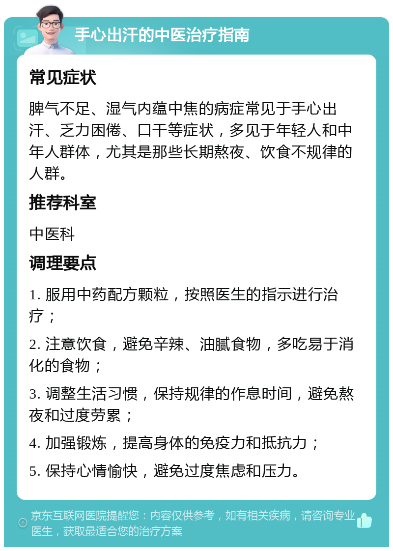 手心出汗的中医治疗指南 常见症状 脾气不足、湿气内蕴中焦的病症常见于手心出汗、乏力困倦、口干等症状，多见于年轻人和中年人群体，尤其是那些长期熬夜、饮食不规律的人群。 推荐科室 中医科 调理要点 1. 服用中药配方颗粒，按照医生的指示进行治疗； 2. 注意饮食，避免辛辣、油腻食物，多吃易于消化的食物； 3. 调整生活习惯，保持规律的作息时间，避免熬夜和过度劳累； 4. 加强锻炼，提高身体的免疫力和抵抗力； 5. 保持心情愉快，避免过度焦虑和压力。