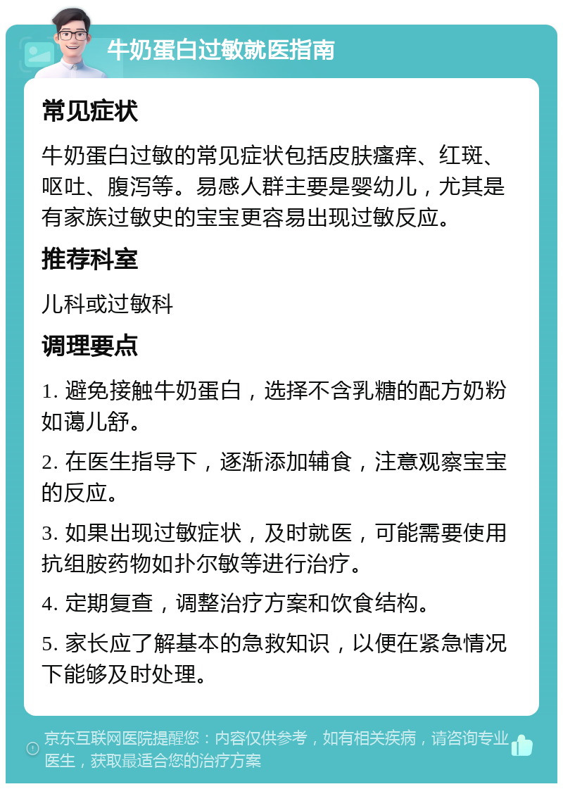 牛奶蛋白过敏就医指南 常见症状 牛奶蛋白过敏的常见症状包括皮肤瘙痒、红斑、呕吐、腹泻等。易感人群主要是婴幼儿，尤其是有家族过敏史的宝宝更容易出现过敏反应。 推荐科室 儿科或过敏科 调理要点 1. 避免接触牛奶蛋白，选择不含乳糖的配方奶粉如蔼儿舒。 2. 在医生指导下，逐渐添加辅食，注意观察宝宝的反应。 3. 如果出现过敏症状，及时就医，可能需要使用抗组胺药物如扑尔敏等进行治疗。 4. 定期复查，调整治疗方案和饮食结构。 5. 家长应了解基本的急救知识，以便在紧急情况下能够及时处理。