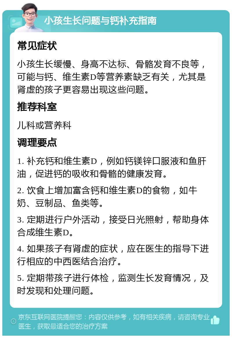 小孩生长问题与钙补充指南 常见症状 小孩生长缓慢、身高不达标、骨骼发育不良等，可能与钙、维生素D等营养素缺乏有关，尤其是肾虚的孩子更容易出现这些问题。 推荐科室 儿科或营养科 调理要点 1. 补充钙和维生素D，例如钙镁锌口服液和鱼肝油，促进钙的吸收和骨骼的健康发育。 2. 饮食上增加富含钙和维生素D的食物，如牛奶、豆制品、鱼类等。 3. 定期进行户外活动，接受日光照射，帮助身体合成维生素D。 4. 如果孩子有肾虚的症状，应在医生的指导下进行相应的中西医结合治疗。 5. 定期带孩子进行体检，监测生长发育情况，及时发现和处理问题。