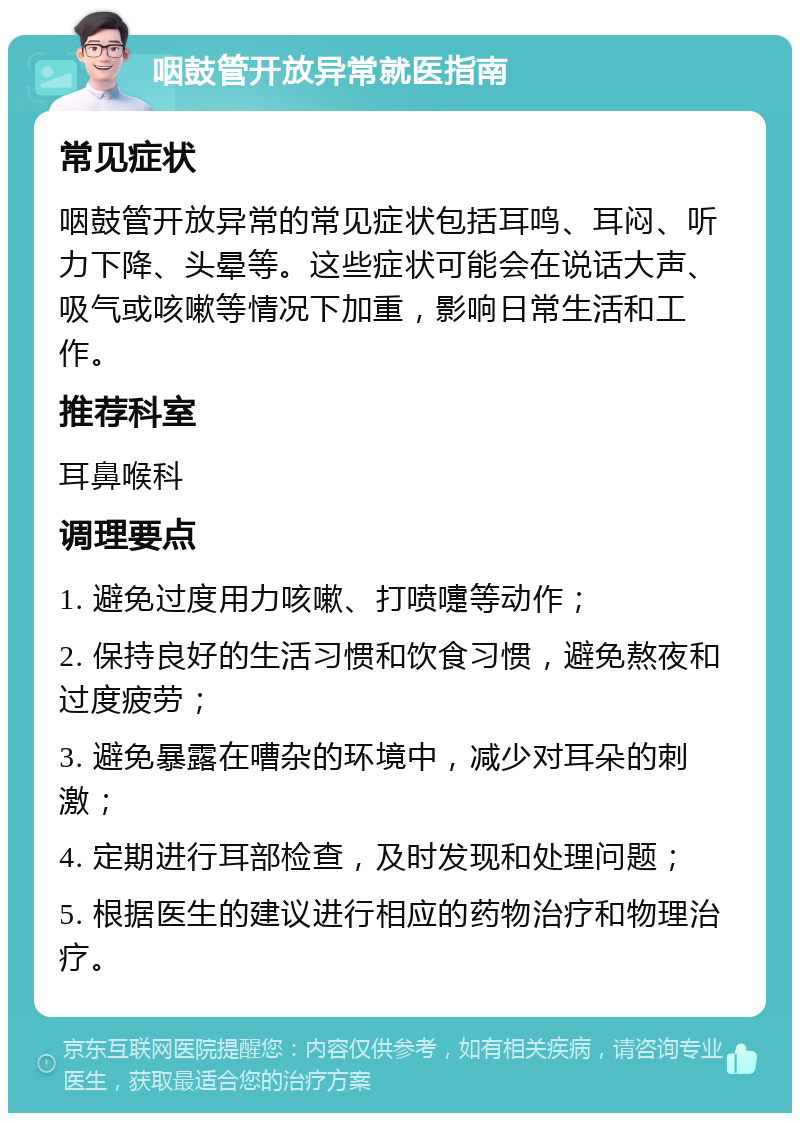 咽鼓管开放异常就医指南 常见症状 咽鼓管开放异常的常见症状包括耳鸣、耳闷、听力下降、头晕等。这些症状可能会在说话大声、吸气或咳嗽等情况下加重，影响日常生活和工作。 推荐科室 耳鼻喉科 调理要点 1. 避免过度用力咳嗽、打喷嚏等动作； 2. 保持良好的生活习惯和饮食习惯，避免熬夜和过度疲劳； 3. 避免暴露在嘈杂的环境中，减少对耳朵的刺激； 4. 定期进行耳部检查，及时发现和处理问题； 5. 根据医生的建议进行相应的药物治疗和物理治疗。