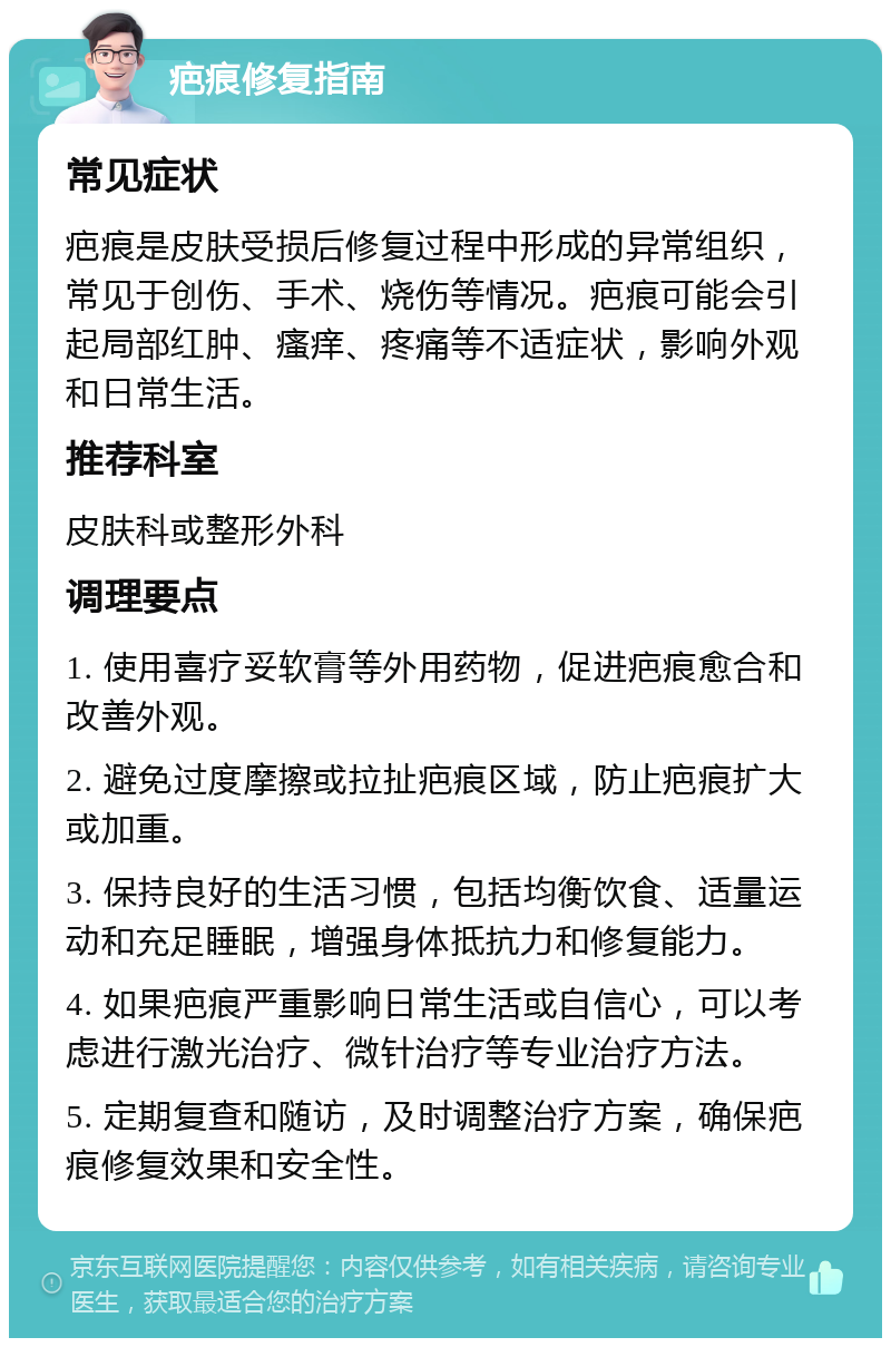 疤痕修复指南 常见症状 疤痕是皮肤受损后修复过程中形成的异常组织，常见于创伤、手术、烧伤等情况。疤痕可能会引起局部红肿、瘙痒、疼痛等不适症状，影响外观和日常生活。 推荐科室 皮肤科或整形外科 调理要点 1. 使用喜疗妥软膏等外用药物，促进疤痕愈合和改善外观。 2. 避免过度摩擦或拉扯疤痕区域，防止疤痕扩大或加重。 3. 保持良好的生活习惯，包括均衡饮食、适量运动和充足睡眠，增强身体抵抗力和修复能力。 4. 如果疤痕严重影响日常生活或自信心，可以考虑进行激光治疗、微针治疗等专业治疗方法。 5. 定期复查和随访，及时调整治疗方案，确保疤痕修复效果和安全性。