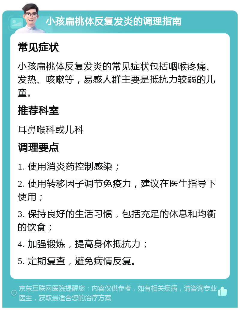 小孩扁桃体反复发炎的调理指南 常见症状 小孩扁桃体反复发炎的常见症状包括咽喉疼痛、发热、咳嗽等，易感人群主要是抵抗力较弱的儿童。 推荐科室 耳鼻喉科或儿科 调理要点 1. 使用消炎药控制感染； 2. 使用转移因子调节免疫力，建议在医生指导下使用； 3. 保持良好的生活习惯，包括充足的休息和均衡的饮食； 4. 加强锻炼，提高身体抵抗力； 5. 定期复查，避免病情反复。