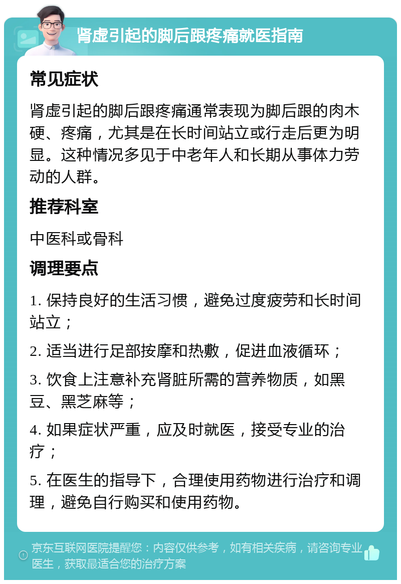 肾虚引起的脚后跟疼痛就医指南 常见症状 肾虚引起的脚后跟疼痛通常表现为脚后跟的肉木硬、疼痛，尤其是在长时间站立或行走后更为明显。这种情况多见于中老年人和长期从事体力劳动的人群。 推荐科室 中医科或骨科 调理要点 1. 保持良好的生活习惯，避免过度疲劳和长时间站立； 2. 适当进行足部按摩和热敷，促进血液循环； 3. 饮食上注意补充肾脏所需的营养物质，如黑豆、黑芝麻等； 4. 如果症状严重，应及时就医，接受专业的治疗； 5. 在医生的指导下，合理使用药物进行治疗和调理，避免自行购买和使用药物。