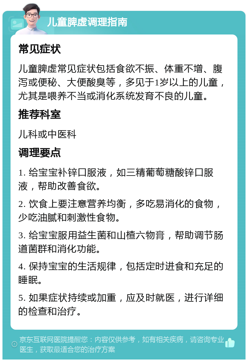 儿童脾虚调理指南 常见症状 儿童脾虚常见症状包括食欲不振、体重不增、腹泻或便秘、大便酸臭等，多见于1岁以上的儿童，尤其是喂养不当或消化系统发育不良的儿童。 推荐科室 儿科或中医科 调理要点 1. 给宝宝补锌口服液，如三精葡萄糖酸锌口服液，帮助改善食欲。 2. 饮食上要注意营养均衡，多吃易消化的食物，少吃油腻和刺激性食物。 3. 给宝宝服用益生菌和山楂六物膏，帮助调节肠道菌群和消化功能。 4. 保持宝宝的生活规律，包括定时进食和充足的睡眠。 5. 如果症状持续或加重，应及时就医，进行详细的检查和治疗。