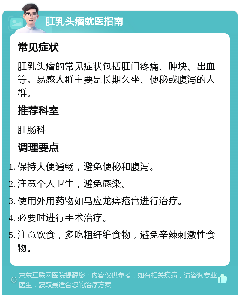 肛乳头瘤就医指南 常见症状 肛乳头瘤的常见症状包括肛门疼痛、肿块、出血等。易感人群主要是长期久坐、便秘或腹泻的人群。 推荐科室 肛肠科 调理要点 保持大便通畅，避免便秘和腹泻。 注意个人卫生，避免感染。 使用外用药物如马应龙痔疮膏进行治疗。 必要时进行手术治疗。 注意饮食，多吃粗纤维食物，避免辛辣刺激性食物。