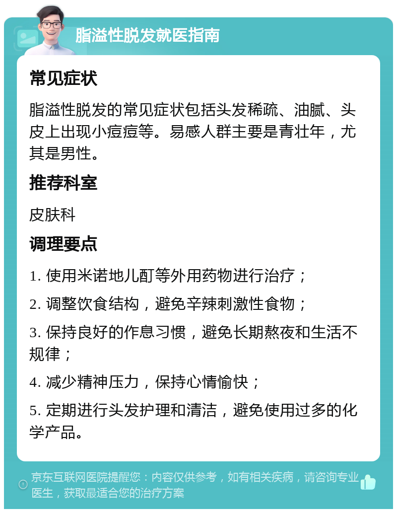 脂溢性脱发就医指南 常见症状 脂溢性脱发的常见症状包括头发稀疏、油腻、头皮上出现小痘痘等。易感人群主要是青壮年，尤其是男性。 推荐科室 皮肤科 调理要点 1. 使用米诺地儿酊等外用药物进行治疗； 2. 调整饮食结构，避免辛辣刺激性食物； 3. 保持良好的作息习惯，避免长期熬夜和生活不规律； 4. 减少精神压力，保持心情愉快； 5. 定期进行头发护理和清洁，避免使用过多的化学产品。