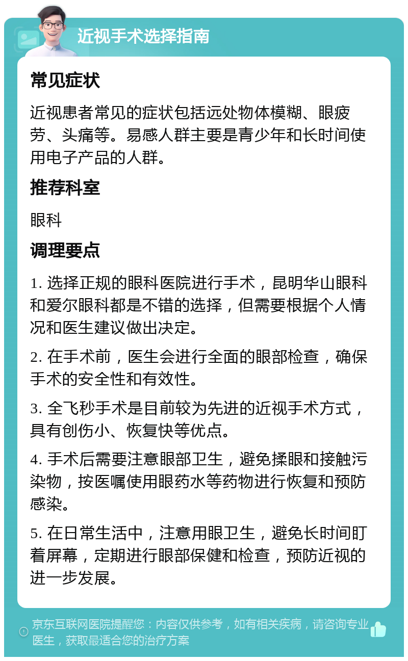 近视手术选择指南 常见症状 近视患者常见的症状包括远处物体模糊、眼疲劳、头痛等。易感人群主要是青少年和长时间使用电子产品的人群。 推荐科室 眼科 调理要点 1. 选择正规的眼科医院进行手术，昆明华山眼科和爱尔眼科都是不错的选择，但需要根据个人情况和医生建议做出决定。 2. 在手术前，医生会进行全面的眼部检查，确保手术的安全性和有效性。 3. 全飞秒手术是目前较为先进的近视手术方式，具有创伤小、恢复快等优点。 4. 手术后需要注意眼部卫生，避免揉眼和接触污染物，按医嘱使用眼药水等药物进行恢复和预防感染。 5. 在日常生活中，注意用眼卫生，避免长时间盯着屏幕，定期进行眼部保健和检查，预防近视的进一步发展。