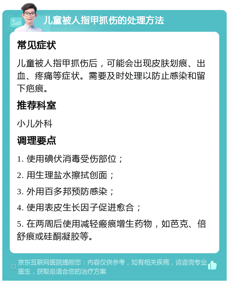 儿童被人指甲抓伤的处理方法 常见症状 儿童被人指甲抓伤后，可能会出现皮肤划痕、出血、疼痛等症状。需要及时处理以防止感染和留下疤痕。 推荐科室 小儿外科 调理要点 1. 使用碘伏消毒受伤部位； 2. 用生理盐水擦拭创面； 3. 外用百多邦预防感染； 4. 使用表皮生长因子促进愈合； 5. 在两周后使用减轻瘢痕增生药物，如芭克、倍舒痕或硅酮凝胶等。