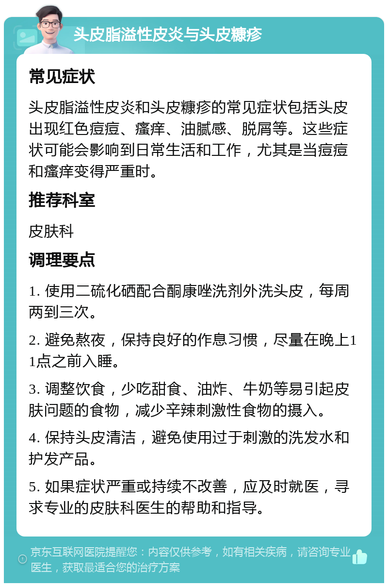 头皮脂溢性皮炎与头皮糠疹 常见症状 头皮脂溢性皮炎和头皮糠疹的常见症状包括头皮出现红色痘痘、瘙痒、油腻感、脱屑等。这些症状可能会影响到日常生活和工作，尤其是当痘痘和瘙痒变得严重时。 推荐科室 皮肤科 调理要点 1. 使用二硫化硒配合酮康唑洗剂外洗头皮，每周两到三次。 2. 避免熬夜，保持良好的作息习惯，尽量在晚上11点之前入睡。 3. 调整饮食，少吃甜食、油炸、牛奶等易引起皮肤问题的食物，减少辛辣刺激性食物的摄入。 4. 保持头皮清洁，避免使用过于刺激的洗发水和护发产品。 5. 如果症状严重或持续不改善，应及时就医，寻求专业的皮肤科医生的帮助和指导。