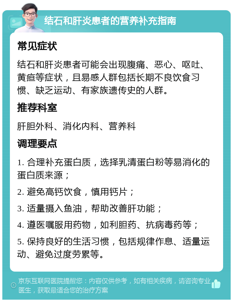 结石和肝炎患者的营养补充指南 常见症状 结石和肝炎患者可能会出现腹痛、恶心、呕吐、黄疸等症状，且易感人群包括长期不良饮食习惯、缺乏运动、有家族遗传史的人群。 推荐科室 肝胆外科、消化内科、营养科 调理要点 1. 合理补充蛋白质，选择乳清蛋白粉等易消化的蛋白质来源； 2. 避免高钙饮食，慎用钙片； 3. 适量摄入鱼油，帮助改善肝功能； 4. 遵医嘱服用药物，如利胆药、抗病毒药等； 5. 保持良好的生活习惯，包括规律作息、适量运动、避免过度劳累等。