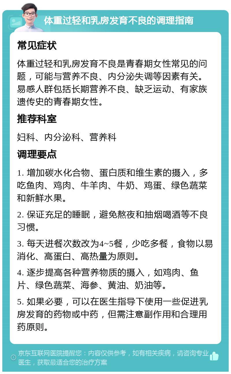 体重过轻和乳房发育不良的调理指南 常见症状 体重过轻和乳房发育不良是青春期女性常见的问题，可能与营养不良、内分泌失调等因素有关。易感人群包括长期营养不良、缺乏运动、有家族遗传史的青春期女性。 推荐科室 妇科、内分泌科、营养科 调理要点 1. 增加碳水化合物、蛋白质和维生素的摄入，多吃鱼肉、鸡肉、牛羊肉、牛奶、鸡蛋、绿色蔬菜和新鲜水果。 2. 保证充足的睡眠，避免熬夜和抽烟喝酒等不良习惯。 3. 每天进餐次数改为4~5餐，少吃多餐，食物以易消化、高蛋白、高热量为原则。 4. 逐步提高各种营养物质的摄入，如鸡肉、鱼片、绿色蔬菜、海参、黄油、奶油等。 5. 如果必要，可以在医生指导下使用一些促进乳房发育的药物或中药，但需注意副作用和合理用药原则。