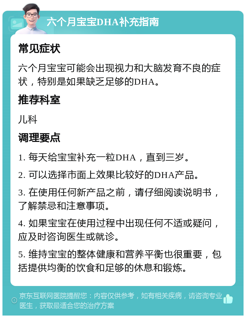 六个月宝宝DHA补充指南 常见症状 六个月宝宝可能会出现视力和大脑发育不良的症状，特别是如果缺乏足够的DHA。 推荐科室 儿科 调理要点 1. 每天给宝宝补充一粒DHA，直到三岁。 2. 可以选择市面上效果比较好的DHA产品。 3. 在使用任何新产品之前，请仔细阅读说明书，了解禁忌和注意事项。 4. 如果宝宝在使用过程中出现任何不适或疑问，应及时咨询医生或就诊。 5. 维持宝宝的整体健康和营养平衡也很重要，包括提供均衡的饮食和足够的休息和锻炼。