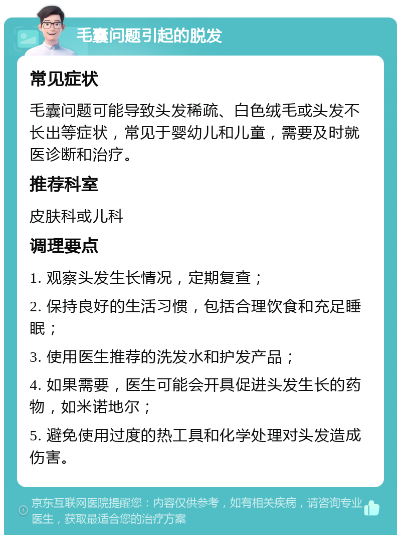 毛囊问题引起的脱发 常见症状 毛囊问题可能导致头发稀疏、白色绒毛或头发不长出等症状，常见于婴幼儿和儿童，需要及时就医诊断和治疗。 推荐科室 皮肤科或儿科 调理要点 1. 观察头发生长情况，定期复查； 2. 保持良好的生活习惯，包括合理饮食和充足睡眠； 3. 使用医生推荐的洗发水和护发产品； 4. 如果需要，医生可能会开具促进头发生长的药物，如米诺地尔； 5. 避免使用过度的热工具和化学处理对头发造成伤害。