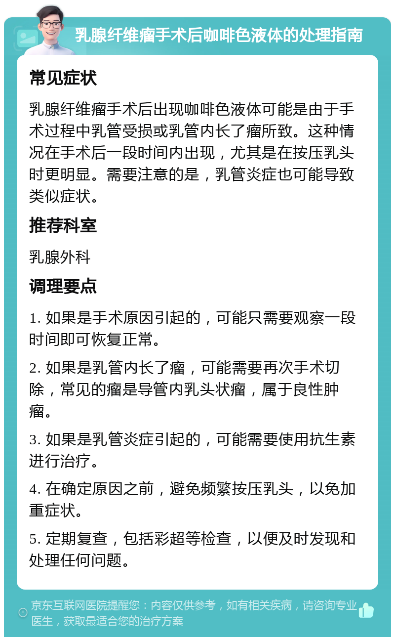 乳腺纤维瘤手术后咖啡色液体的处理指南 常见症状 乳腺纤维瘤手术后出现咖啡色液体可能是由于手术过程中乳管受损或乳管内长了瘤所致。这种情况在手术后一段时间内出现，尤其是在按压乳头时更明显。需要注意的是，乳管炎症也可能导致类似症状。 推荐科室 乳腺外科 调理要点 1. 如果是手术原因引起的，可能只需要观察一段时间即可恢复正常。 2. 如果是乳管内长了瘤，可能需要再次手术切除，常见的瘤是导管内乳头状瘤，属于良性肿瘤。 3. 如果是乳管炎症引起的，可能需要使用抗生素进行治疗。 4. 在确定原因之前，避免频繁按压乳头，以免加重症状。 5. 定期复查，包括彩超等检查，以便及时发现和处理任何问题。