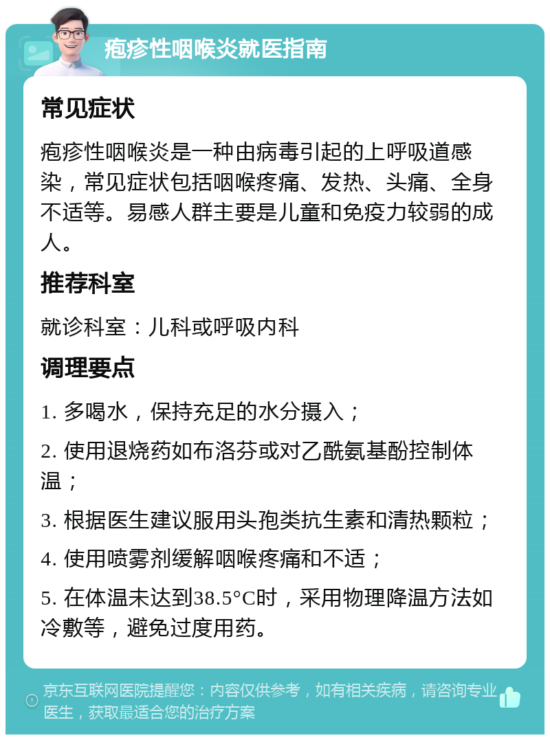 疱疹性咽喉炎就医指南 常见症状 疱疹性咽喉炎是一种由病毒引起的上呼吸道感染，常见症状包括咽喉疼痛、发热、头痛、全身不适等。易感人群主要是儿童和免疫力较弱的成人。 推荐科室 就诊科室：儿科或呼吸内科 调理要点 1. 多喝水，保持充足的水分摄入； 2. 使用退烧药如布洛芬或对乙酰氨基酚控制体温； 3. 根据医生建议服用头孢类抗生素和清热颗粒； 4. 使用喷雾剂缓解咽喉疼痛和不适； 5. 在体温未达到38.5°C时，采用物理降温方法如冷敷等，避免过度用药。