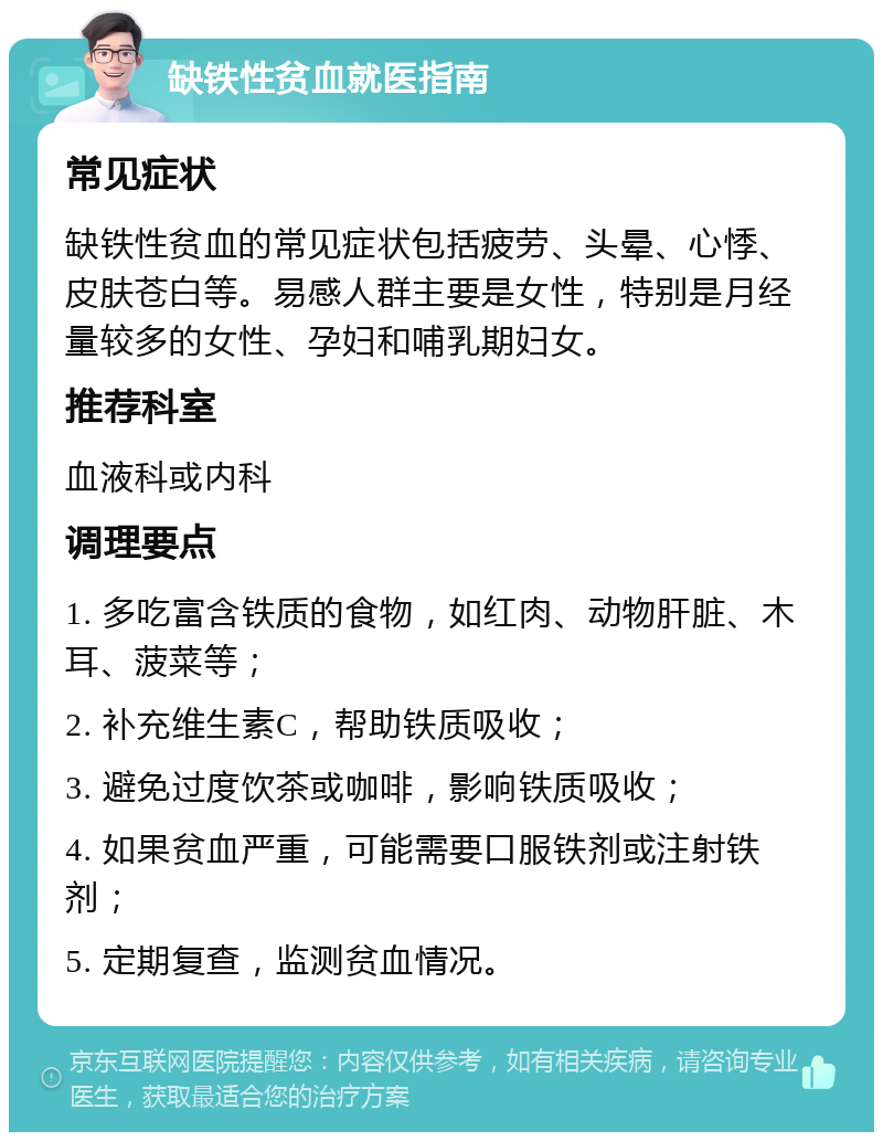 缺铁性贫血就医指南 常见症状 缺铁性贫血的常见症状包括疲劳、头晕、心悸、皮肤苍白等。易感人群主要是女性，特别是月经量较多的女性、孕妇和哺乳期妇女。 推荐科室 血液科或内科 调理要点 1. 多吃富含铁质的食物，如红肉、动物肝脏、木耳、菠菜等； 2. 补充维生素C，帮助铁质吸收； 3. 避免过度饮茶或咖啡，影响铁质吸收； 4. 如果贫血严重，可能需要口服铁剂或注射铁剂； 5. 定期复查，监测贫血情况。