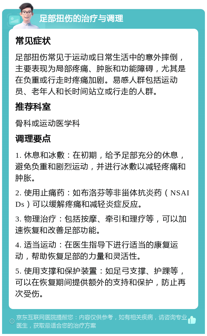 足部扭伤的治疗与调理 常见症状 足部扭伤常见于运动或日常生活中的意外摔倒，主要表现为局部疼痛、肿胀和功能障碍，尤其是在负重或行走时疼痛加剧。易感人群包括运动员、老年人和长时间站立或行走的人群。 推荐科室 骨科或运动医学科 调理要点 1. 休息和冰敷：在初期，给予足部充分的休息，避免负重和剧烈运动，并进行冰敷以减轻疼痛和肿胀。 2. 使用止痛药：如布洛芬等非甾体抗炎药（NSAIDs）可以缓解疼痛和减轻炎症反应。 3. 物理治疗：包括按摩、牵引和理疗等，可以加速恢复和改善足部功能。 4. 适当运动：在医生指导下进行适当的康复运动，帮助恢复足部的力量和灵活性。 5. 使用支撑和保护装置：如足弓支撑、护踝等，可以在恢复期间提供额外的支持和保护，防止再次受伤。