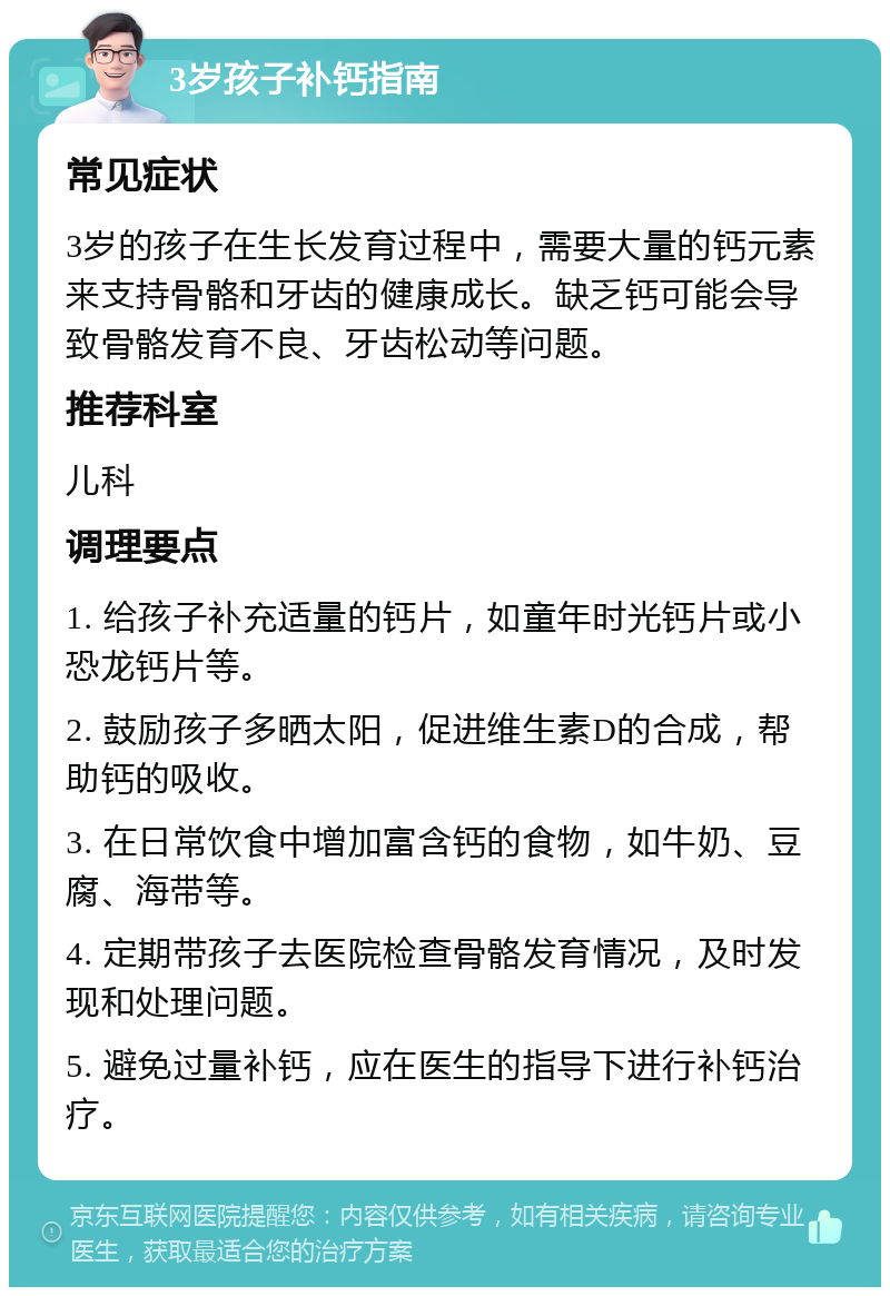 3岁孩子补钙指南 常见症状 3岁的孩子在生长发育过程中，需要大量的钙元素来支持骨骼和牙齿的健康成长。缺乏钙可能会导致骨骼发育不良、牙齿松动等问题。 推荐科室 儿科 调理要点 1. 给孩子补充适量的钙片，如童年时光钙片或小恐龙钙片等。 2. 鼓励孩子多晒太阳，促进维生素D的合成，帮助钙的吸收。 3. 在日常饮食中增加富含钙的食物，如牛奶、豆腐、海带等。 4. 定期带孩子去医院检查骨骼发育情况，及时发现和处理问题。 5. 避免过量补钙，应在医生的指导下进行补钙治疗。