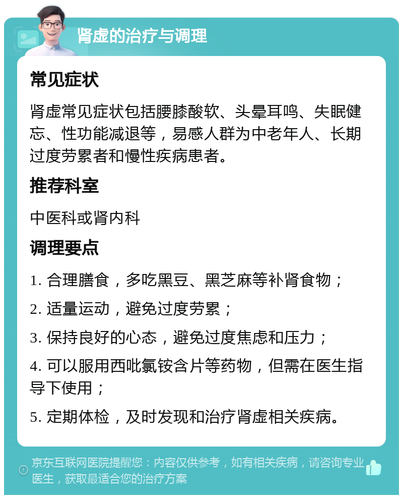 肾虚的治疗与调理 常见症状 肾虚常见症状包括腰膝酸软、头晕耳鸣、失眠健忘、性功能减退等，易感人群为中老年人、长期过度劳累者和慢性疾病患者。 推荐科室 中医科或肾内科 调理要点 1. 合理膳食，多吃黑豆、黑芝麻等补肾食物； 2. 适量运动，避免过度劳累； 3. 保持良好的心态，避免过度焦虑和压力； 4. 可以服用西吡氯铵含片等药物，但需在医生指导下使用； 5. 定期体检，及时发现和治疗肾虚相关疾病。