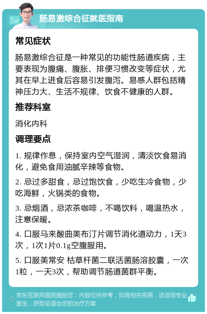 肠易激综合征就医指南 常见症状 肠易激综合征是一种常见的功能性肠道疾病，主要表现为腹痛、腹胀、排便习惯改变等症状，尤其在早上进食后容易引发腹泻。易感人群包括精神压力大、生活不规律、饮食不健康的人群。 推荐科室 消化内科 调理要点 1. 规律作息，保持室内空气湿润，清淡饮食易消化，避免食用油腻辛辣等食物。 2. 忌过多甜食，忌过饱饮食，少吃生冷食物，少吃海鲜，火锅类的食物。 3. 忌烟酒，忌浓茶咖啡，不喝饮料，喝温热水，注意保暖。 4. 口服马来酸曲美布汀片调节消化道动力，1天3次，1次1片0.1g空腹服用。 5. 口服美常安 枯草杆菌二联活菌肠溶胶囊，一次1粒，一天3次，帮助调节肠道菌群平衡。