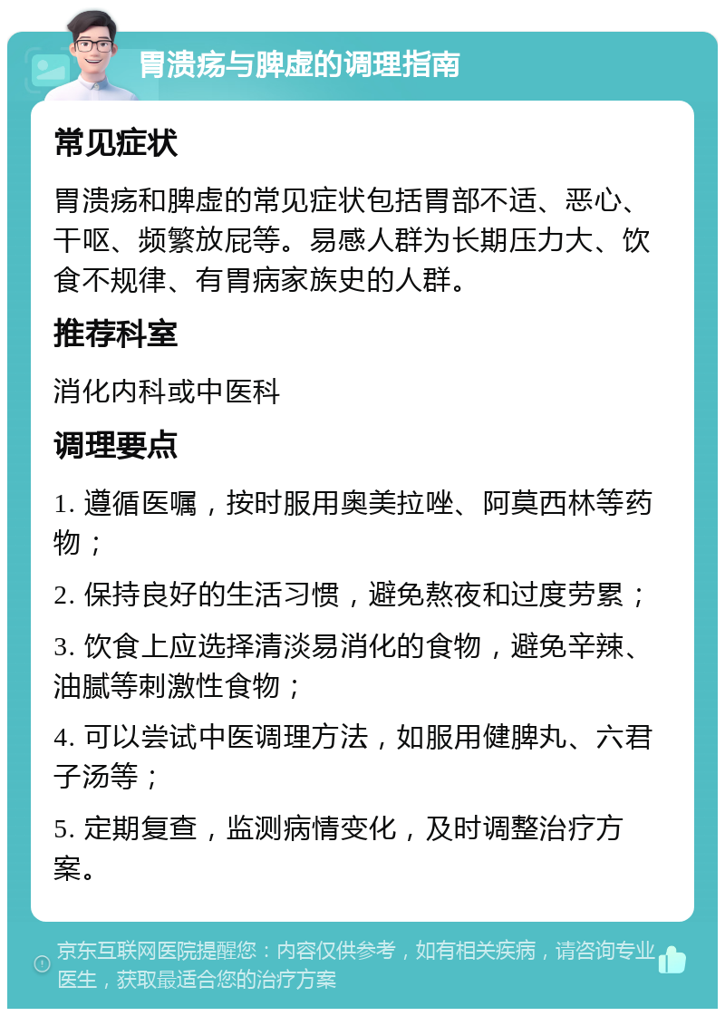 胃溃疡与脾虚的调理指南 常见症状 胃溃疡和脾虚的常见症状包括胃部不适、恶心、干呕、频繁放屁等。易感人群为长期压力大、饮食不规律、有胃病家族史的人群。 推荐科室 消化内科或中医科 调理要点 1. 遵循医嘱，按时服用奥美拉唑、阿莫西林等药物； 2. 保持良好的生活习惯，避免熬夜和过度劳累； 3. 饮食上应选择清淡易消化的食物，避免辛辣、油腻等刺激性食物； 4. 可以尝试中医调理方法，如服用健脾丸、六君子汤等； 5. 定期复查，监测病情变化，及时调整治疗方案。