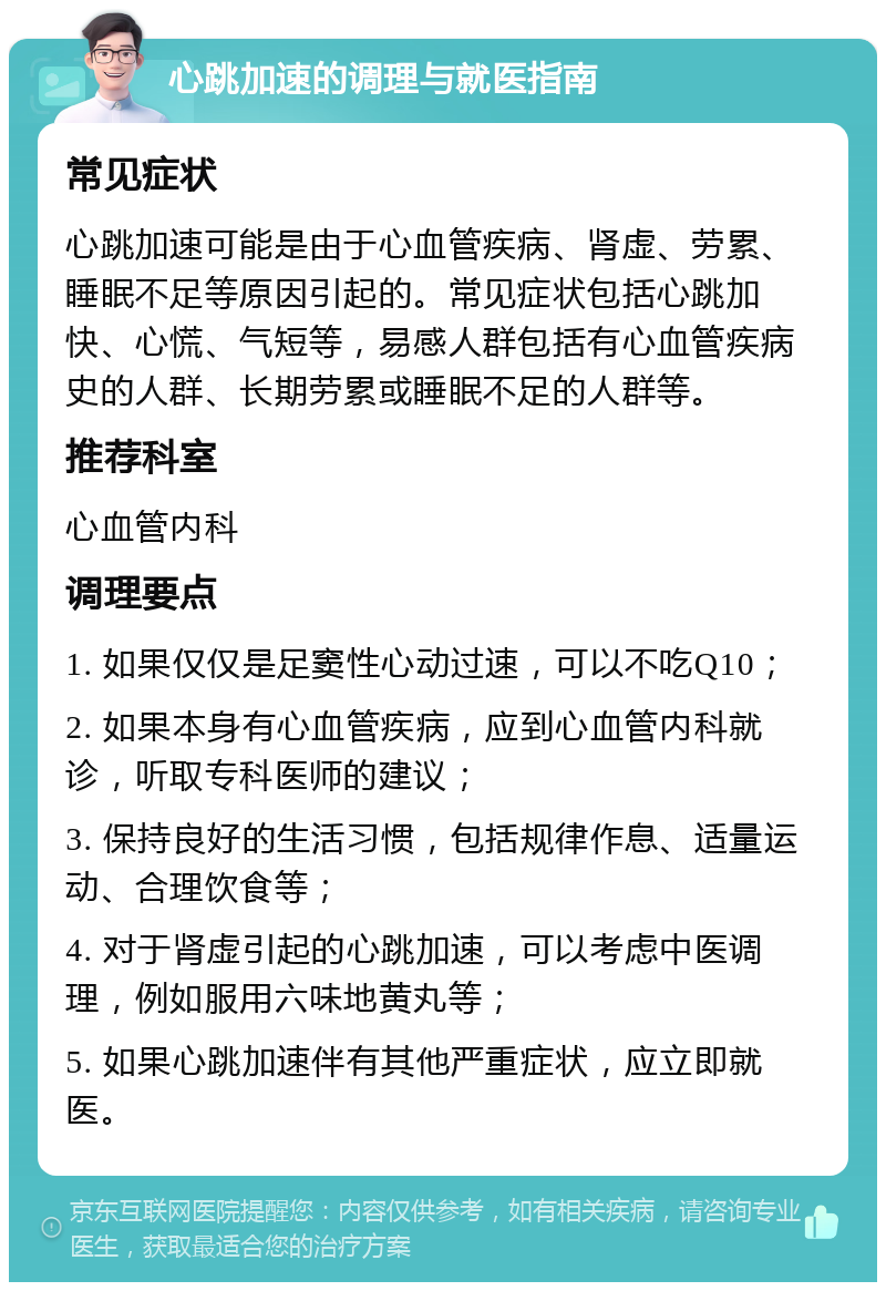 心跳加速的调理与就医指南 常见症状 心跳加速可能是由于心血管疾病、肾虚、劳累、睡眠不足等原因引起的。常见症状包括心跳加快、心慌、气短等，易感人群包括有心血管疾病史的人群、长期劳累或睡眠不足的人群等。 推荐科室 心血管内科 调理要点 1. 如果仅仅是足窦性心动过速，可以不吃Q10； 2. 如果本身有心血管疾病，应到心血管内科就诊，听取专科医师的建议； 3. 保持良好的生活习惯，包括规律作息、适量运动、合理饮食等； 4. 对于肾虚引起的心跳加速，可以考虑中医调理，例如服用六味地黄丸等； 5. 如果心跳加速伴有其他严重症状，应立即就医。