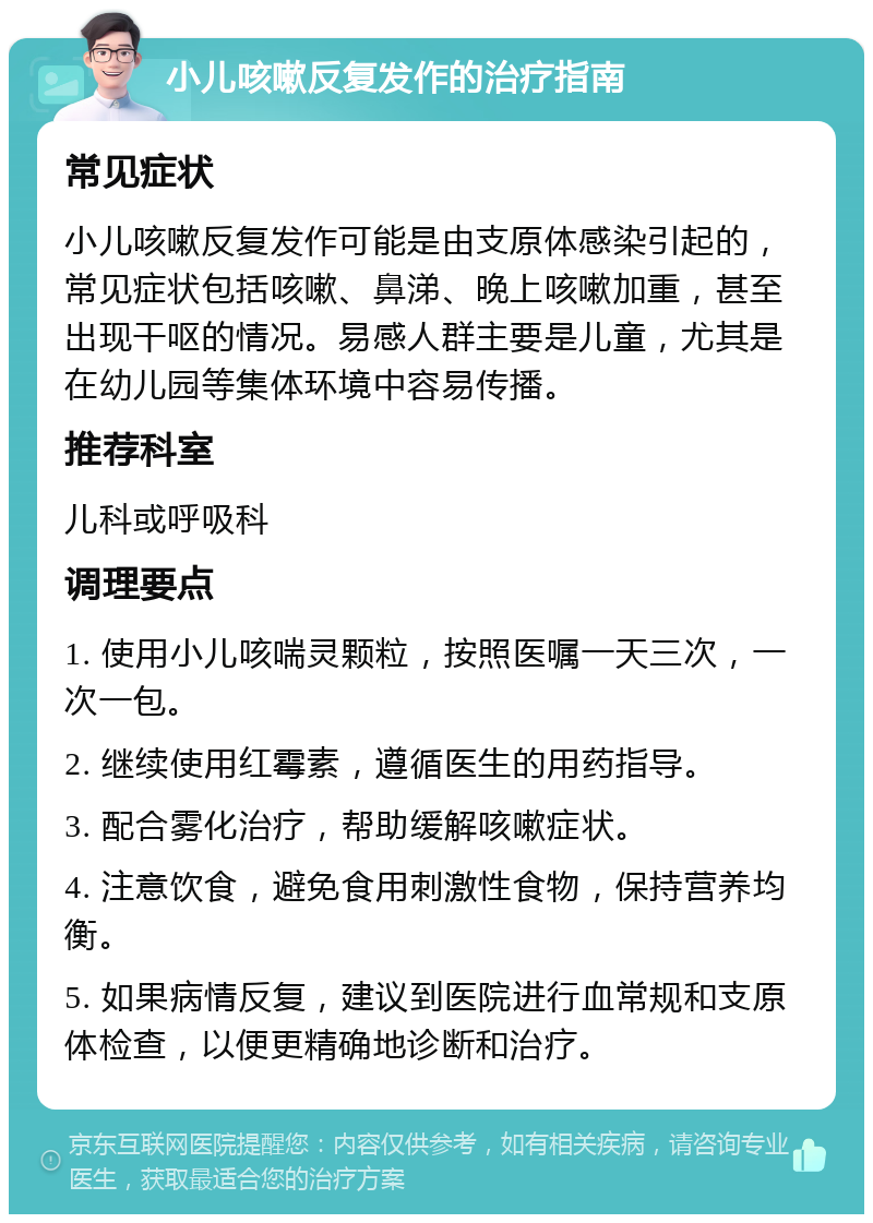 小儿咳嗽反复发作的治疗指南 常见症状 小儿咳嗽反复发作可能是由支原体感染引起的，常见症状包括咳嗽、鼻涕、晚上咳嗽加重，甚至出现干呕的情况。易感人群主要是儿童，尤其是在幼儿园等集体环境中容易传播。 推荐科室 儿科或呼吸科 调理要点 1. 使用小儿咳喘灵颗粒，按照医嘱一天三次，一次一包。 2. 继续使用红霉素，遵循医生的用药指导。 3. 配合雾化治疗，帮助缓解咳嗽症状。 4. 注意饮食，避免食用刺激性食物，保持营养均衡。 5. 如果病情反复，建议到医院进行血常规和支原体检查，以便更精确地诊断和治疗。