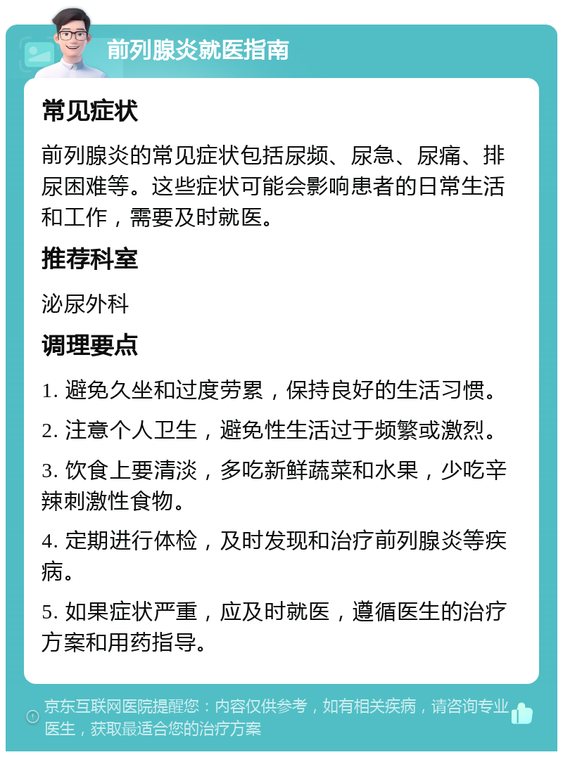 前列腺炎就医指南 常见症状 前列腺炎的常见症状包括尿频、尿急、尿痛、排尿困难等。这些症状可能会影响患者的日常生活和工作，需要及时就医。 推荐科室 泌尿外科 调理要点 1. 避免久坐和过度劳累，保持良好的生活习惯。 2. 注意个人卫生，避免性生活过于频繁或激烈。 3. 饮食上要清淡，多吃新鲜蔬菜和水果，少吃辛辣刺激性食物。 4. 定期进行体检，及时发现和治疗前列腺炎等疾病。 5. 如果症状严重，应及时就医，遵循医生的治疗方案和用药指导。