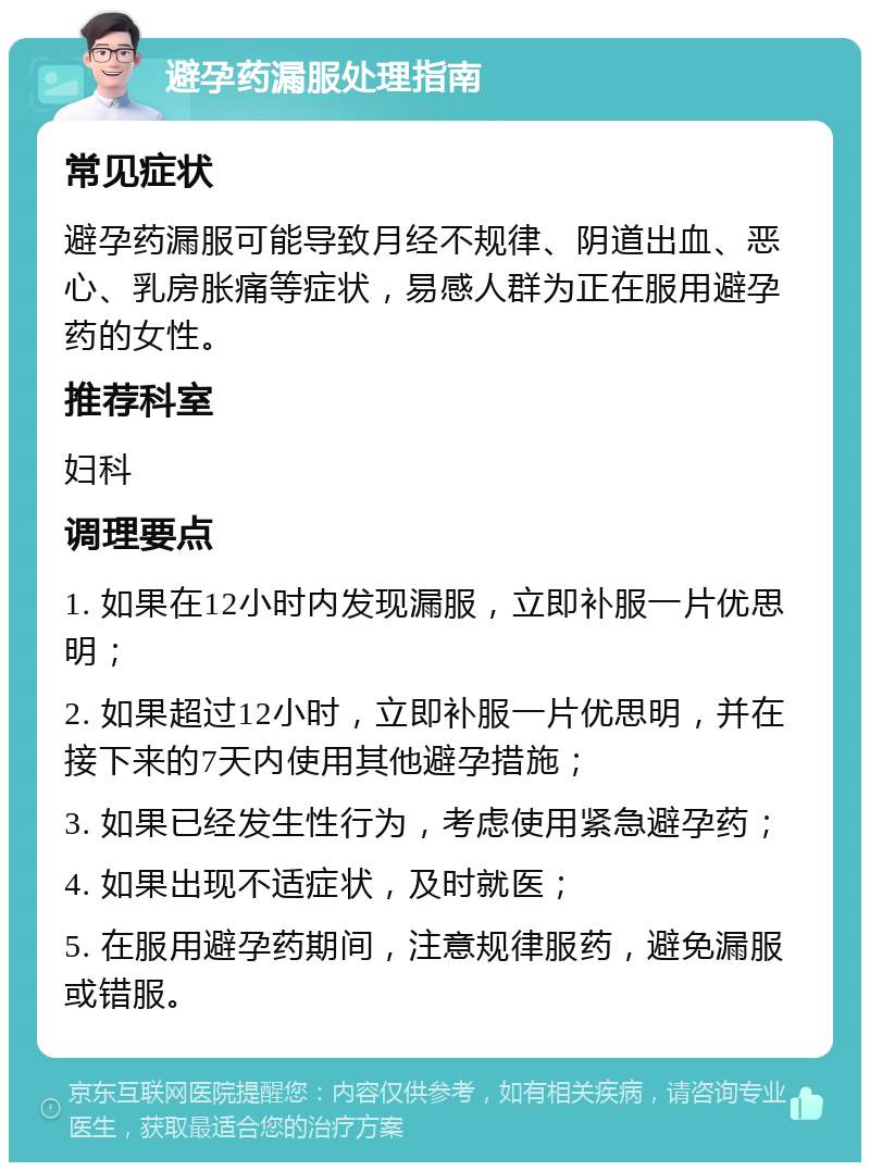 避孕药漏服处理指南 常见症状 避孕药漏服可能导致月经不规律、阴道出血、恶心、乳房胀痛等症状，易感人群为正在服用避孕药的女性。 推荐科室 妇科 调理要点 1. 如果在12小时内发现漏服，立即补服一片优思明； 2. 如果超过12小时，立即补服一片优思明，并在接下来的7天内使用其他避孕措施； 3. 如果已经发生性行为，考虑使用紧急避孕药； 4. 如果出现不适症状，及时就医； 5. 在服用避孕药期间，注意规律服药，避免漏服或错服。