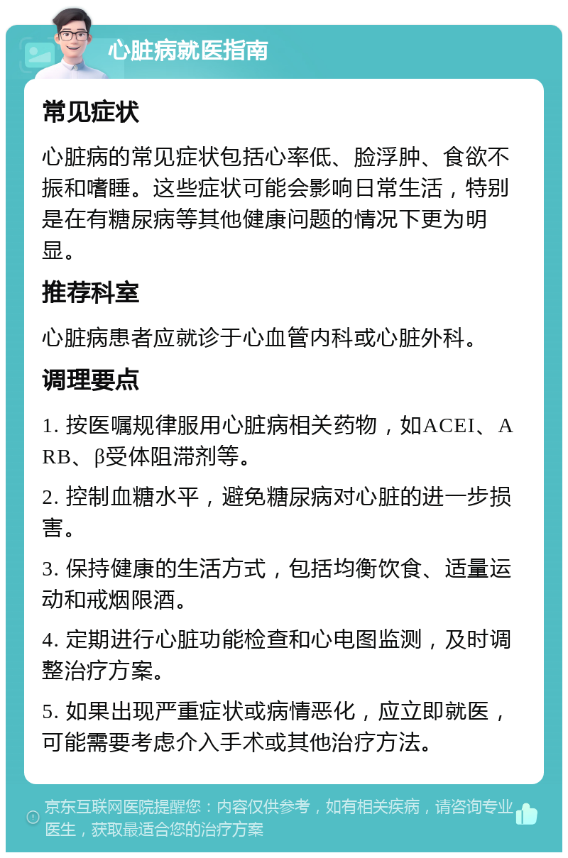 心脏病就医指南 常见症状 心脏病的常见症状包括心率低、脸浮肿、食欲不振和嗜睡。这些症状可能会影响日常生活，特别是在有糖尿病等其他健康问题的情况下更为明显。 推荐科室 心脏病患者应就诊于心血管内科或心脏外科。 调理要点 1. 按医嘱规律服用心脏病相关药物，如ACEI、ARB、β受体阻滞剂等。 2. 控制血糖水平，避免糖尿病对心脏的进一步损害。 3. 保持健康的生活方式，包括均衡饮食、适量运动和戒烟限酒。 4. 定期进行心脏功能检查和心电图监测，及时调整治疗方案。 5. 如果出现严重症状或病情恶化，应立即就医，可能需要考虑介入手术或其他治疗方法。