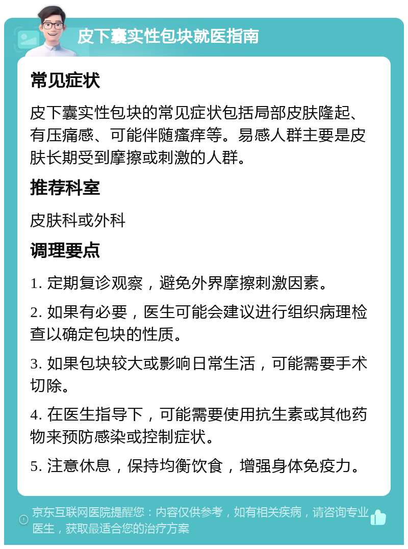 皮下囊实性包块就医指南 常见症状 皮下囊实性包块的常见症状包括局部皮肤隆起、有压痛感、可能伴随瘙痒等。易感人群主要是皮肤长期受到摩擦或刺激的人群。 推荐科室 皮肤科或外科 调理要点 1. 定期复诊观察，避免外界摩擦刺激因素。 2. 如果有必要，医生可能会建议进行组织病理检查以确定包块的性质。 3. 如果包块较大或影响日常生活，可能需要手术切除。 4. 在医生指导下，可能需要使用抗生素或其他药物来预防感染或控制症状。 5. 注意休息，保持均衡饮食，增强身体免疫力。