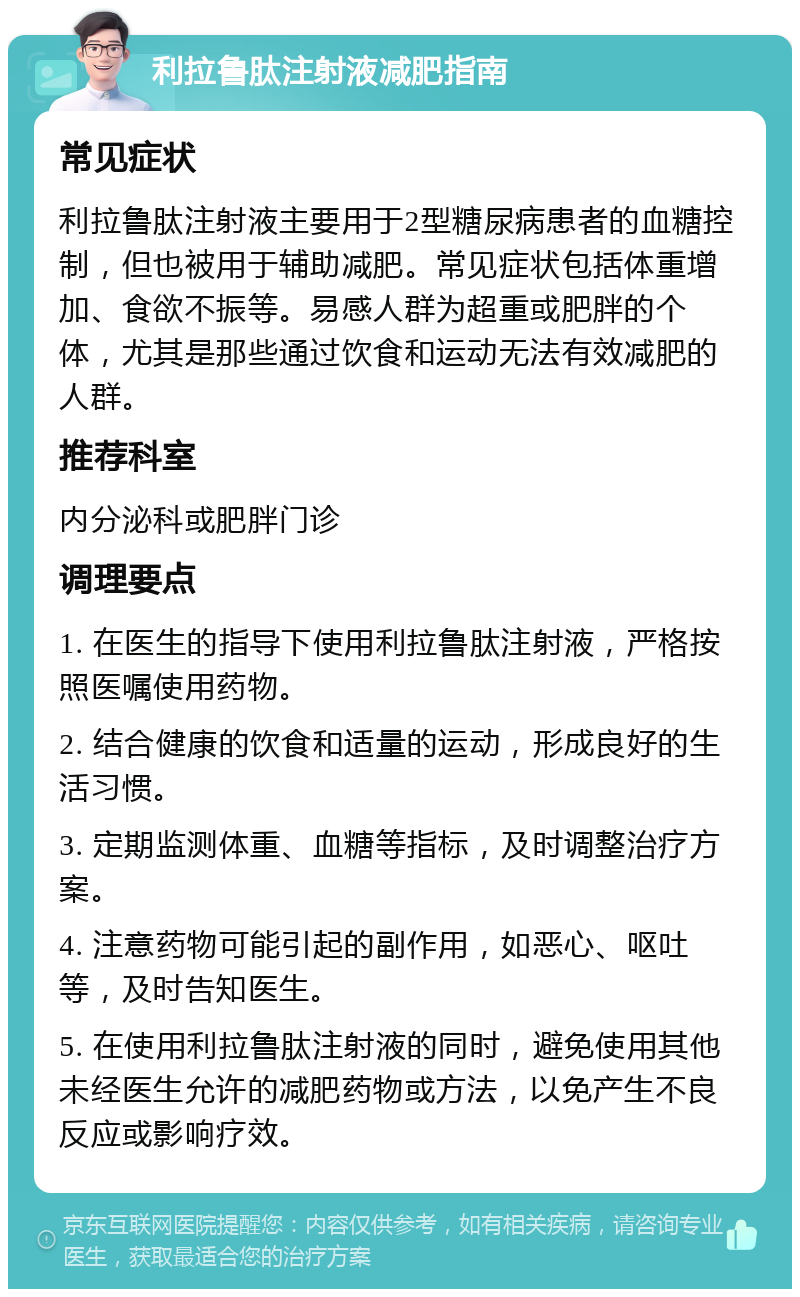 利拉鲁肽注射液减肥指南 常见症状 利拉鲁肽注射液主要用于2型糖尿病患者的血糖控制，但也被用于辅助减肥。常见症状包括体重增加、食欲不振等。易感人群为超重或肥胖的个体，尤其是那些通过饮食和运动无法有效减肥的人群。 推荐科室 内分泌科或肥胖门诊 调理要点 1. 在医生的指导下使用利拉鲁肽注射液，严格按照医嘱使用药物。 2. 结合健康的饮食和适量的运动，形成良好的生活习惯。 3. 定期监测体重、血糖等指标，及时调整治疗方案。 4. 注意药物可能引起的副作用，如恶心、呕吐等，及时告知医生。 5. 在使用利拉鲁肽注射液的同时，避免使用其他未经医生允许的减肥药物或方法，以免产生不良反应或影响疗效。