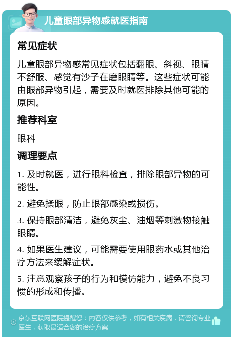 儿童眼部异物感就医指南 常见症状 儿童眼部异物感常见症状包括翻眼、斜视、眼睛不舒服、感觉有沙子在磨眼睛等。这些症状可能由眼部异物引起，需要及时就医排除其他可能的原因。 推荐科室 眼科 调理要点 1. 及时就医，进行眼科检查，排除眼部异物的可能性。 2. 避免揉眼，防止眼部感染或损伤。 3. 保持眼部清洁，避免灰尘、油烟等刺激物接触眼睛。 4. 如果医生建议，可能需要使用眼药水或其他治疗方法来缓解症状。 5. 注意观察孩子的行为和模仿能力，避免不良习惯的形成和传播。