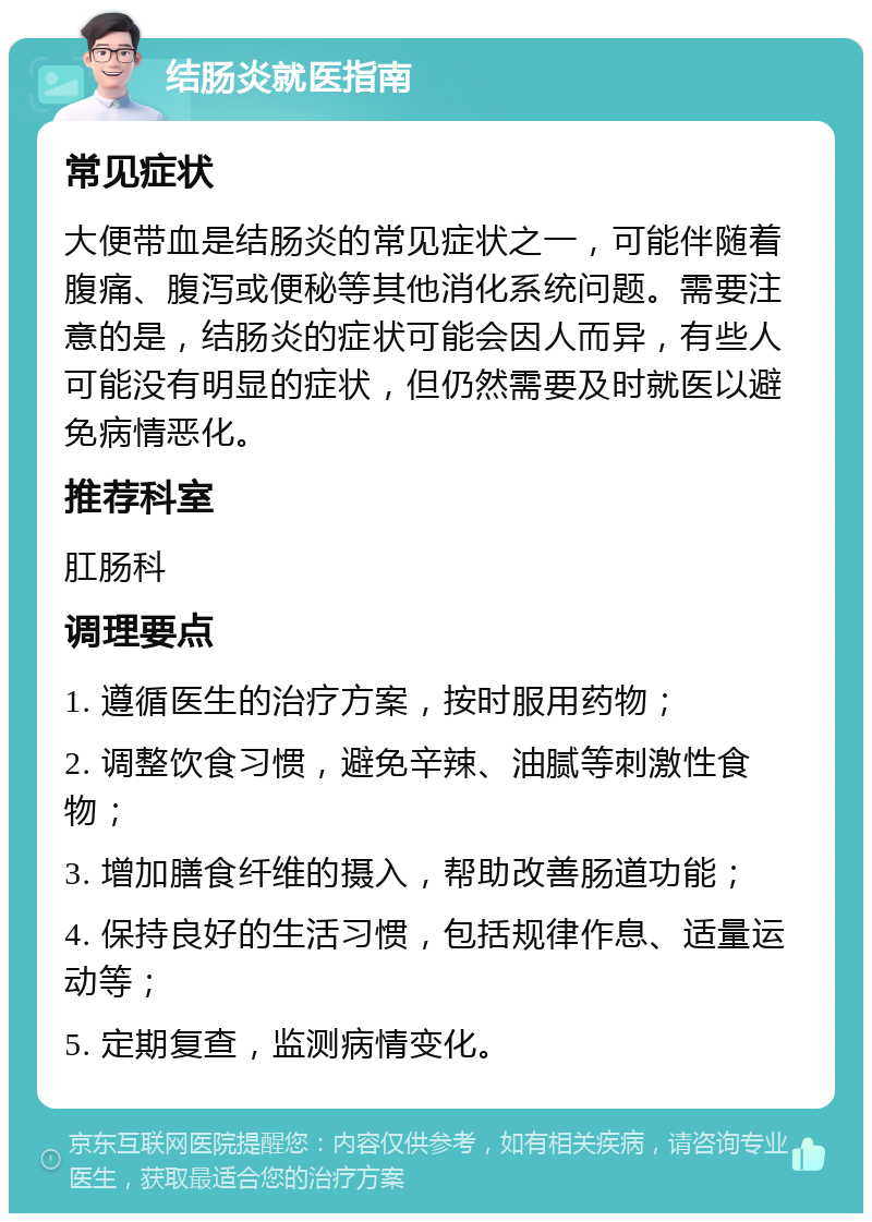 结肠炎就医指南 常见症状 大便带血是结肠炎的常见症状之一，可能伴随着腹痛、腹泻或便秘等其他消化系统问题。需要注意的是，结肠炎的症状可能会因人而异，有些人可能没有明显的症状，但仍然需要及时就医以避免病情恶化。 推荐科室 肛肠科 调理要点 1. 遵循医生的治疗方案，按时服用药物； 2. 调整饮食习惯，避免辛辣、油腻等刺激性食物； 3. 增加膳食纤维的摄入，帮助改善肠道功能； 4. 保持良好的生活习惯，包括规律作息、适量运动等； 5. 定期复查，监测病情变化。