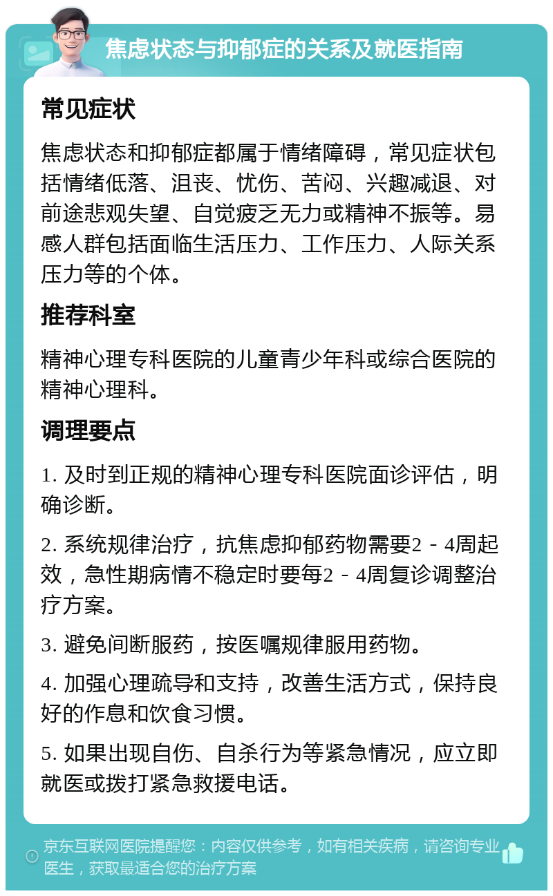 焦虑状态与抑郁症的关系及就医指南 常见症状 焦虑状态和抑郁症都属于情绪障碍，常见症状包括情绪低落、沮丧、忧伤、苦闷、兴趣减退、对前途悲观失望、自觉疲乏无力或精神不振等。易感人群包括面临生活压力、工作压力、人际关系压力等的个体。 推荐科室 精神心理专科医院的儿童青少年科或综合医院的精神心理科。 调理要点 1. 及时到正规的精神心理专科医院面诊评估，明确诊断。 2. 系统规律治疗，抗焦虑抑郁药物需要2－4周起效，急性期病情不稳定时要每2－4周复诊调整治疗方案。 3. 避免间断服药，按医嘱规律服用药物。 4. 加强心理疏导和支持，改善生活方式，保持良好的作息和饮食习惯。 5. 如果出现自伤、自杀行为等紧急情况，应立即就医或拨打紧急救援电话。