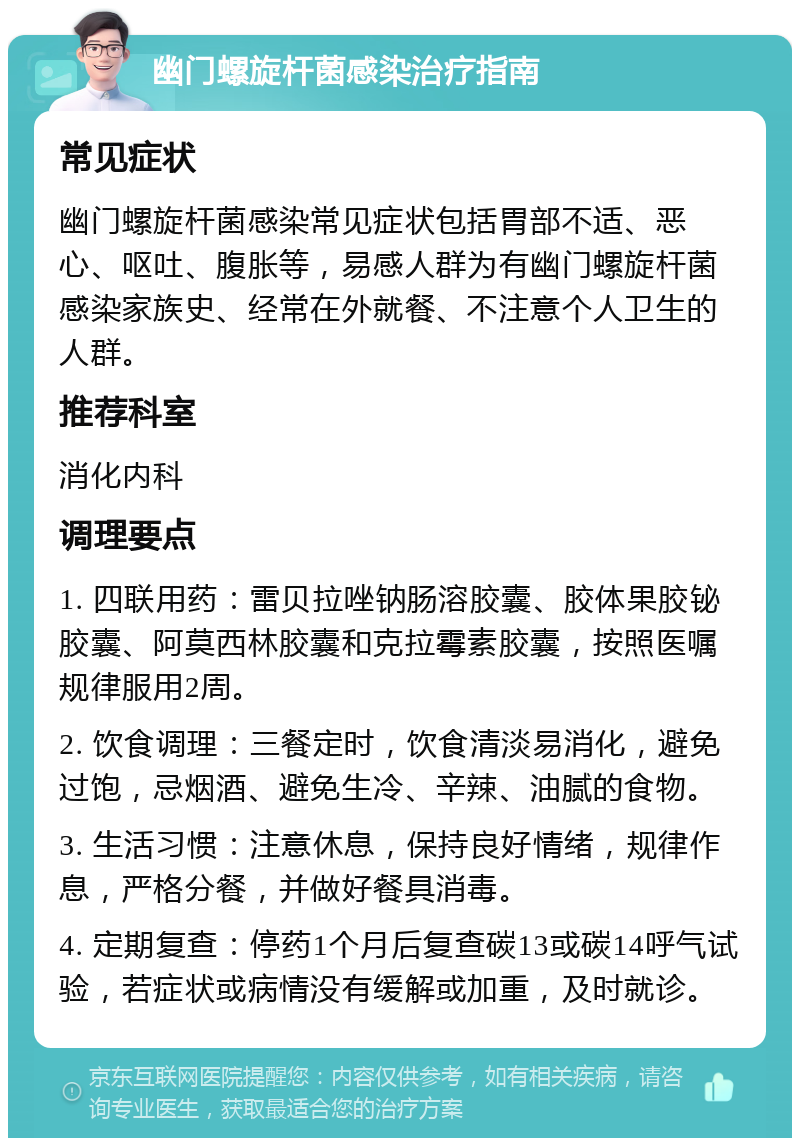 幽门螺旋杆菌感染治疗指南 常见症状 幽门螺旋杆菌感染常见症状包括胃部不适、恶心、呕吐、腹胀等，易感人群为有幽门螺旋杆菌感染家族史、经常在外就餐、不注意个人卫生的人群。 推荐科室 消化内科 调理要点 1. 四联用药：雷贝拉唑钠肠溶胶囊、胶体果胶铋胶囊、阿莫西林胶囊和克拉霉素胶囊，按照医嘱规律服用2周。 2. 饮食调理：三餐定时，饮食清淡易消化，避免过饱，忌烟酒、避免生冷、辛辣、油腻的食物。 3. 生活习惯：注意休息，保持良好情绪，规律作息，严格分餐，并做好餐具消毒。 4. 定期复查：停药1个月后复查碳13或碳14呼气试验，若症状或病情没有缓解或加重，及时就诊。