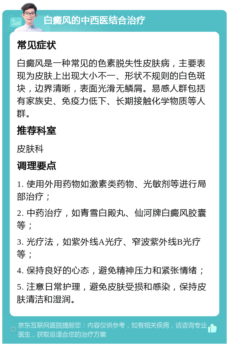 白癜风的中西医结合治疗 常见症状 白癜风是一种常见的色素脱失性皮肤病，主要表现为皮肤上出现大小不一、形状不规则的白色斑块，边界清晰，表面光滑无鳞屑。易感人群包括有家族史、免疫力低下、长期接触化学物质等人群。 推荐科室 皮肤科 调理要点 1. 使用外用药物如激素类药物、光敏剂等进行局部治疗； 2. 中药治疗，如青雪白殿丸、仙河牌白癜风胶囊等； 3. 光疗法，如紫外线A光疗、窄波紫外线B光疗等； 4. 保持良好的心态，避免精神压力和紧张情绪； 5. 注意日常护理，避免皮肤受损和感染，保持皮肤清洁和湿润。