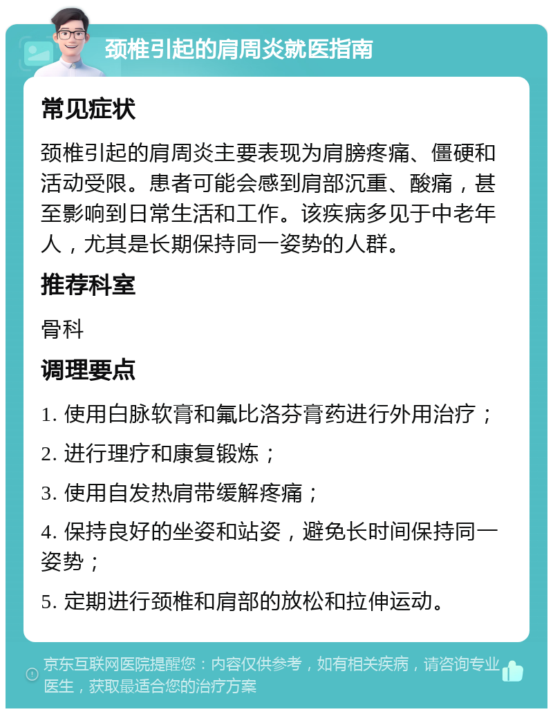 颈椎引起的肩周炎就医指南 常见症状 颈椎引起的肩周炎主要表现为肩膀疼痛、僵硬和活动受限。患者可能会感到肩部沉重、酸痛，甚至影响到日常生活和工作。该疾病多见于中老年人，尤其是长期保持同一姿势的人群。 推荐科室 骨科 调理要点 1. 使用白脉软膏和氟比洛芬膏药进行外用治疗； 2. 进行理疗和康复锻炼； 3. 使用自发热肩带缓解疼痛； 4. 保持良好的坐姿和站姿，避免长时间保持同一姿势； 5. 定期进行颈椎和肩部的放松和拉伸运动。