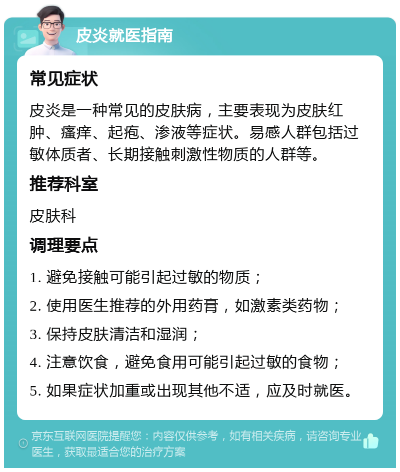 皮炎就医指南 常见症状 皮炎是一种常见的皮肤病，主要表现为皮肤红肿、瘙痒、起疱、渗液等症状。易感人群包括过敏体质者、长期接触刺激性物质的人群等。 推荐科室 皮肤科 调理要点 1. 避免接触可能引起过敏的物质； 2. 使用医生推荐的外用药膏，如激素类药物； 3. 保持皮肤清洁和湿润； 4. 注意饮食，避免食用可能引起过敏的食物； 5. 如果症状加重或出现其他不适，应及时就医。