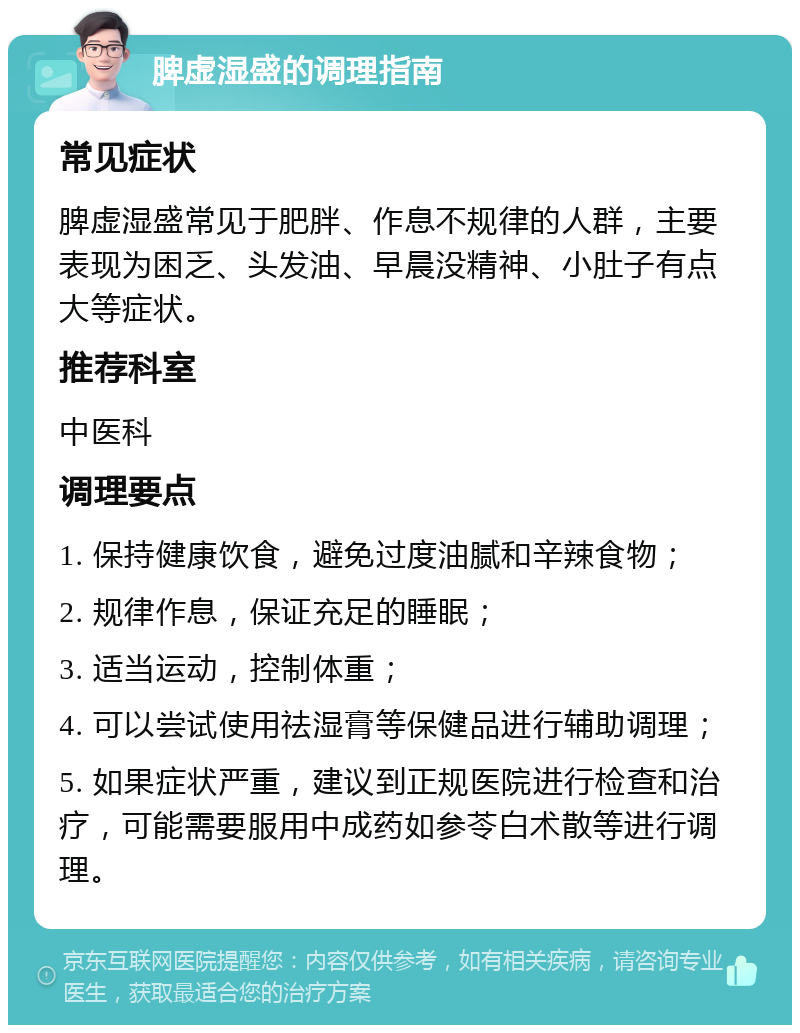 脾虚湿盛的调理指南 常见症状 脾虚湿盛常见于肥胖、作息不规律的人群，主要表现为困乏、头发油、早晨没精神、小肚子有点大等症状。 推荐科室 中医科 调理要点 1. 保持健康饮食，避免过度油腻和辛辣食物； 2. 规律作息，保证充足的睡眠； 3. 适当运动，控制体重； 4. 可以尝试使用祛湿膏等保健品进行辅助调理； 5. 如果症状严重，建议到正规医院进行检查和治疗，可能需要服用中成药如参苓白术散等进行调理。