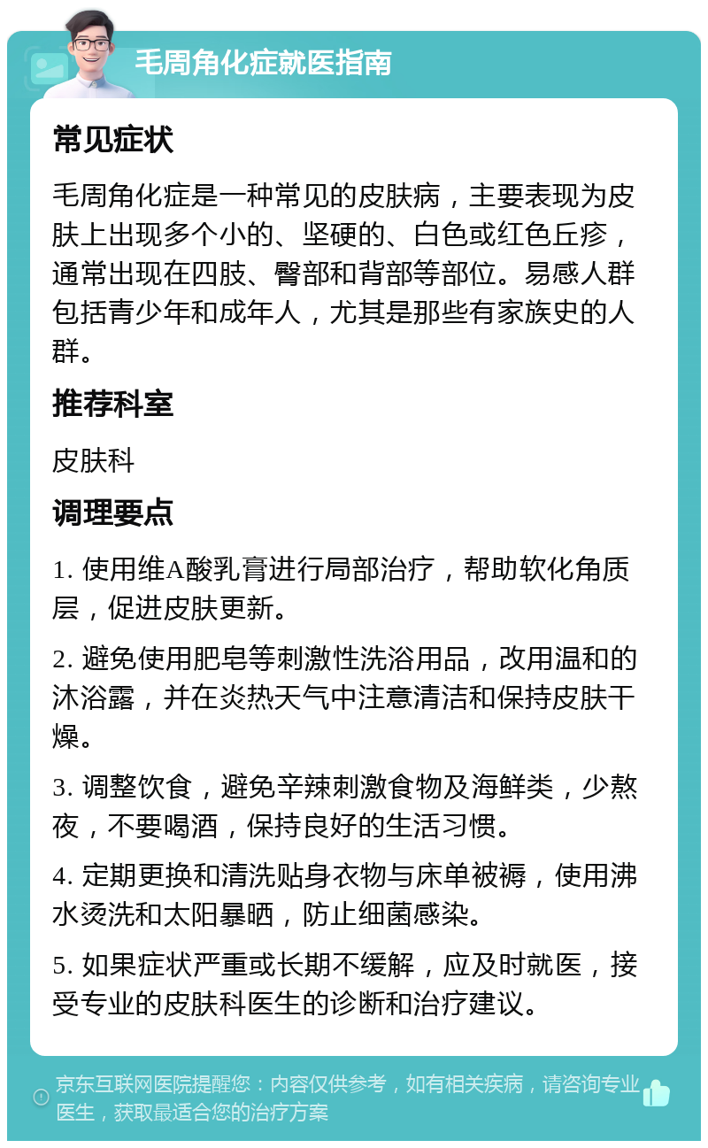 毛周角化症就医指南 常见症状 毛周角化症是一种常见的皮肤病，主要表现为皮肤上出现多个小的、坚硬的、白色或红色丘疹，通常出现在四肢、臀部和背部等部位。易感人群包括青少年和成年人，尤其是那些有家族史的人群。 推荐科室 皮肤科 调理要点 1. 使用维A酸乳膏进行局部治疗，帮助软化角质层，促进皮肤更新。 2. 避免使用肥皂等刺激性洗浴用品，改用温和的沐浴露，并在炎热天气中注意清洁和保持皮肤干燥。 3. 调整饮食，避免辛辣刺激食物及海鲜类，少熬夜，不要喝酒，保持良好的生活习惯。 4. 定期更换和清洗贴身衣物与床单被褥，使用沸水烫洗和太阳暴晒，防止细菌感染。 5. 如果症状严重或长期不缓解，应及时就医，接受专业的皮肤科医生的诊断和治疗建议。