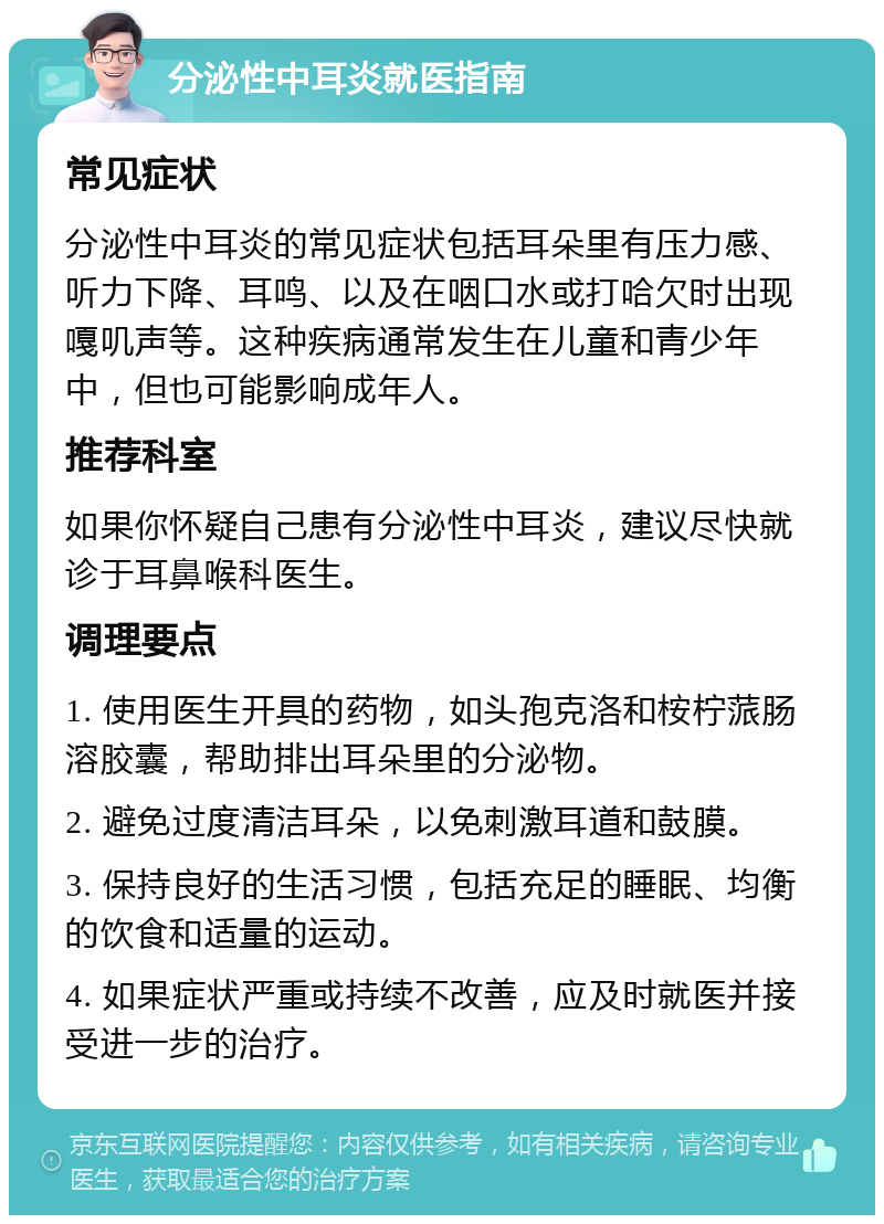 分泌性中耳炎就医指南 常见症状 分泌性中耳炎的常见症状包括耳朵里有压力感、听力下降、耳鸣、以及在咽口水或打哈欠时出现嘎叽声等。这种疾病通常发生在儿童和青少年中，但也可能影响成年人。 推荐科室 如果你怀疑自己患有分泌性中耳炎，建议尽快就诊于耳鼻喉科医生。 调理要点 1. 使用医生开具的药物，如头孢克洛和桉柠蒎肠溶胶囊，帮助排出耳朵里的分泌物。 2. 避免过度清洁耳朵，以免刺激耳道和鼓膜。 3. 保持良好的生活习惯，包括充足的睡眠、均衡的饮食和适量的运动。 4. 如果症状严重或持续不改善，应及时就医并接受进一步的治疗。