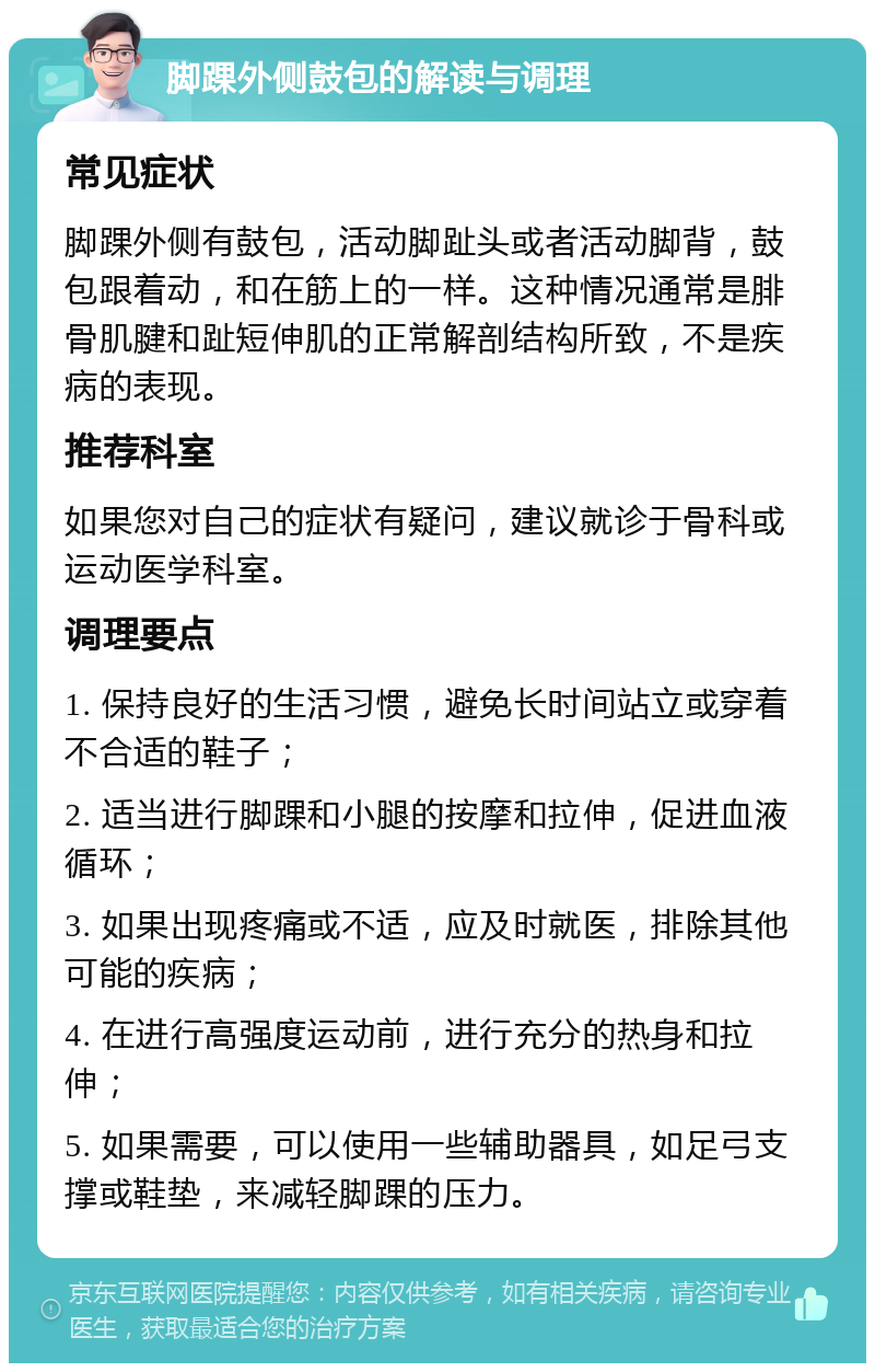 脚踝外侧鼓包的解读与调理 常见症状 脚踝外侧有鼓包，活动脚趾头或者活动脚背，鼓包跟着动，和在筋上的一样。这种情况通常是腓骨肌腱和趾短伸肌的正常解剖结构所致，不是疾病的表现。 推荐科室 如果您对自己的症状有疑问，建议就诊于骨科或运动医学科室。 调理要点 1. 保持良好的生活习惯，避免长时间站立或穿着不合适的鞋子； 2. 适当进行脚踝和小腿的按摩和拉伸，促进血液循环； 3. 如果出现疼痛或不适，应及时就医，排除其他可能的疾病； 4. 在进行高强度运动前，进行充分的热身和拉伸； 5. 如果需要，可以使用一些辅助器具，如足弓支撑或鞋垫，来减轻脚踝的压力。