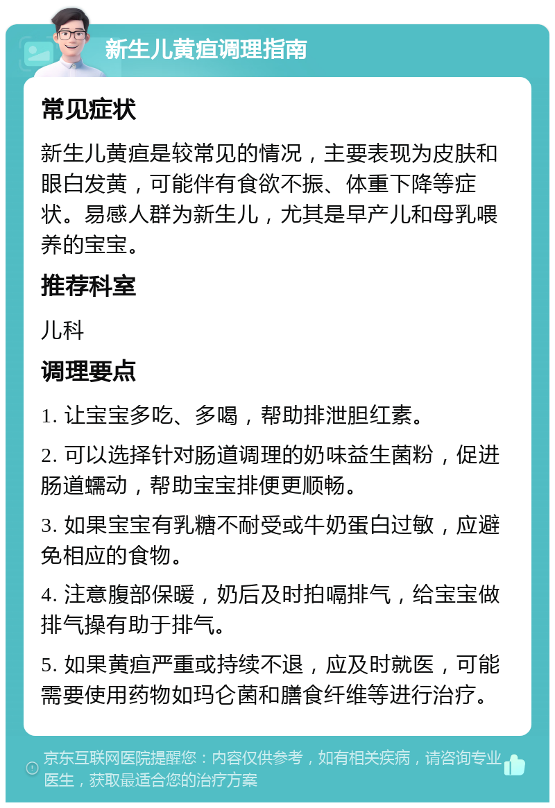 新生儿黄疸调理指南 常见症状 新生儿黄疸是较常见的情况，主要表现为皮肤和眼白发黄，可能伴有食欲不振、体重下降等症状。易感人群为新生儿，尤其是早产儿和母乳喂养的宝宝。 推荐科室 儿科 调理要点 1. 让宝宝多吃、多喝，帮助排泄胆红素。 2. 可以选择针对肠道调理的奶味益生菌粉，促进肠道蠕动，帮助宝宝排便更顺畅。 3. 如果宝宝有乳糖不耐受或牛奶蛋白过敏，应避免相应的食物。 4. 注意腹部保暖，奶后及时拍嗝排气，给宝宝做排气操有助于排气。 5. 如果黄疸严重或持续不退，应及时就医，可能需要使用药物如玛仑菌和膳食纤维等进行治疗。