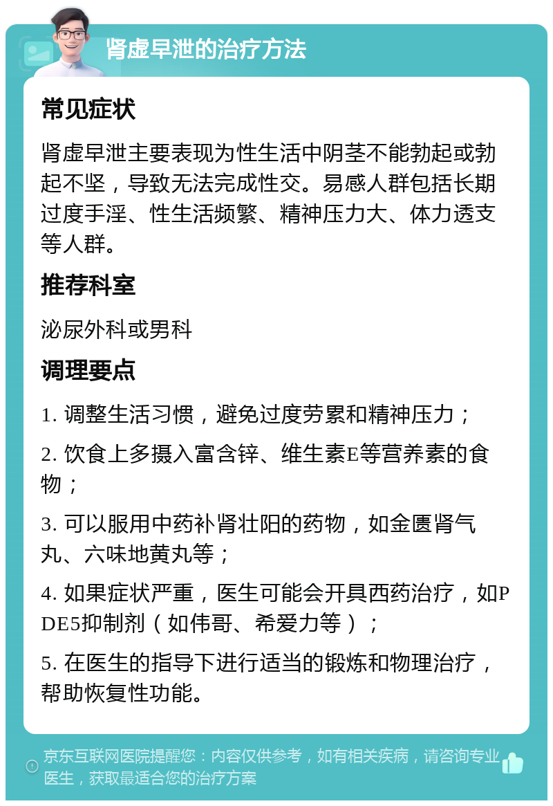 肾虚早泄的治疗方法 常见症状 肾虚早泄主要表现为性生活中阴茎不能勃起或勃起不坚，导致无法完成性交。易感人群包括长期过度手淫、性生活频繁、精神压力大、体力透支等人群。 推荐科室 泌尿外科或男科 调理要点 1. 调整生活习惯，避免过度劳累和精神压力； 2. 饮食上多摄入富含锌、维生素E等营养素的食物； 3. 可以服用中药补肾壮阳的药物，如金匮肾气丸、六味地黄丸等； 4. 如果症状严重，医生可能会开具西药治疗，如PDE5抑制剂（如伟哥、希爱力等）； 5. 在医生的指导下进行适当的锻炼和物理治疗，帮助恢复性功能。