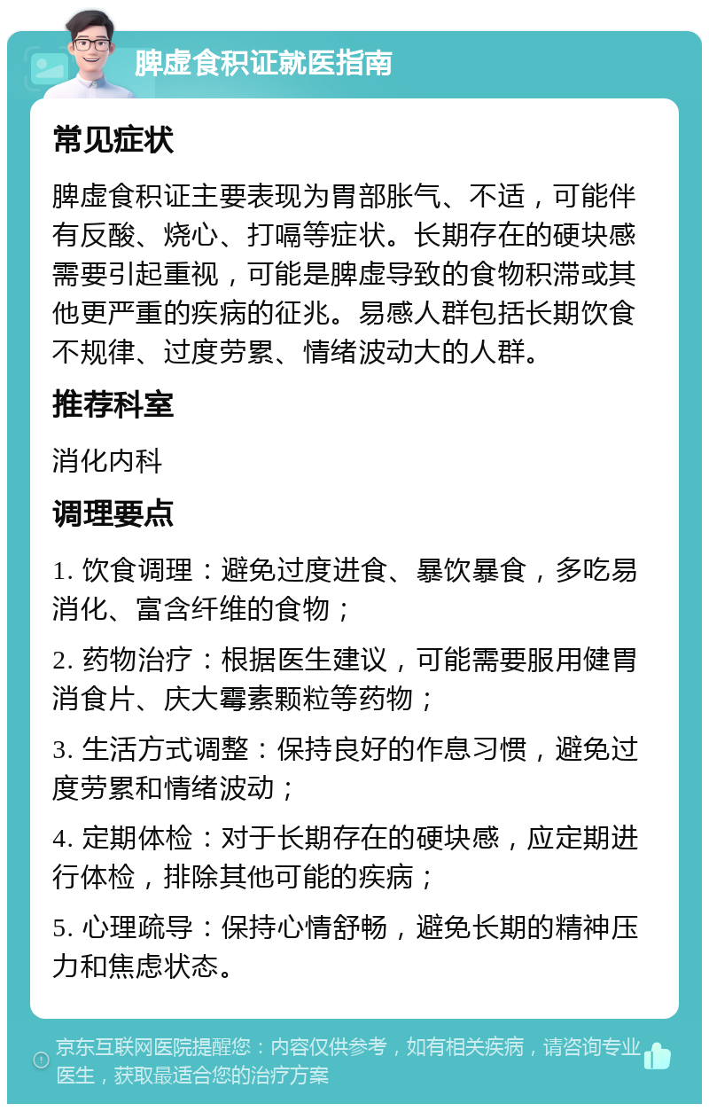 脾虚食积证就医指南 常见症状 脾虚食积证主要表现为胃部胀气、不适，可能伴有反酸、烧心、打嗝等症状。长期存在的硬块感需要引起重视，可能是脾虚导致的食物积滞或其他更严重的疾病的征兆。易感人群包括长期饮食不规律、过度劳累、情绪波动大的人群。 推荐科室 消化内科 调理要点 1. 饮食调理：避免过度进食、暴饮暴食，多吃易消化、富含纤维的食物； 2. 药物治疗：根据医生建议，可能需要服用健胃消食片、庆大霉素颗粒等药物； 3. 生活方式调整：保持良好的作息习惯，避免过度劳累和情绪波动； 4. 定期体检：对于长期存在的硬块感，应定期进行体检，排除其他可能的疾病； 5. 心理疏导：保持心情舒畅，避免长期的精神压力和焦虑状态。