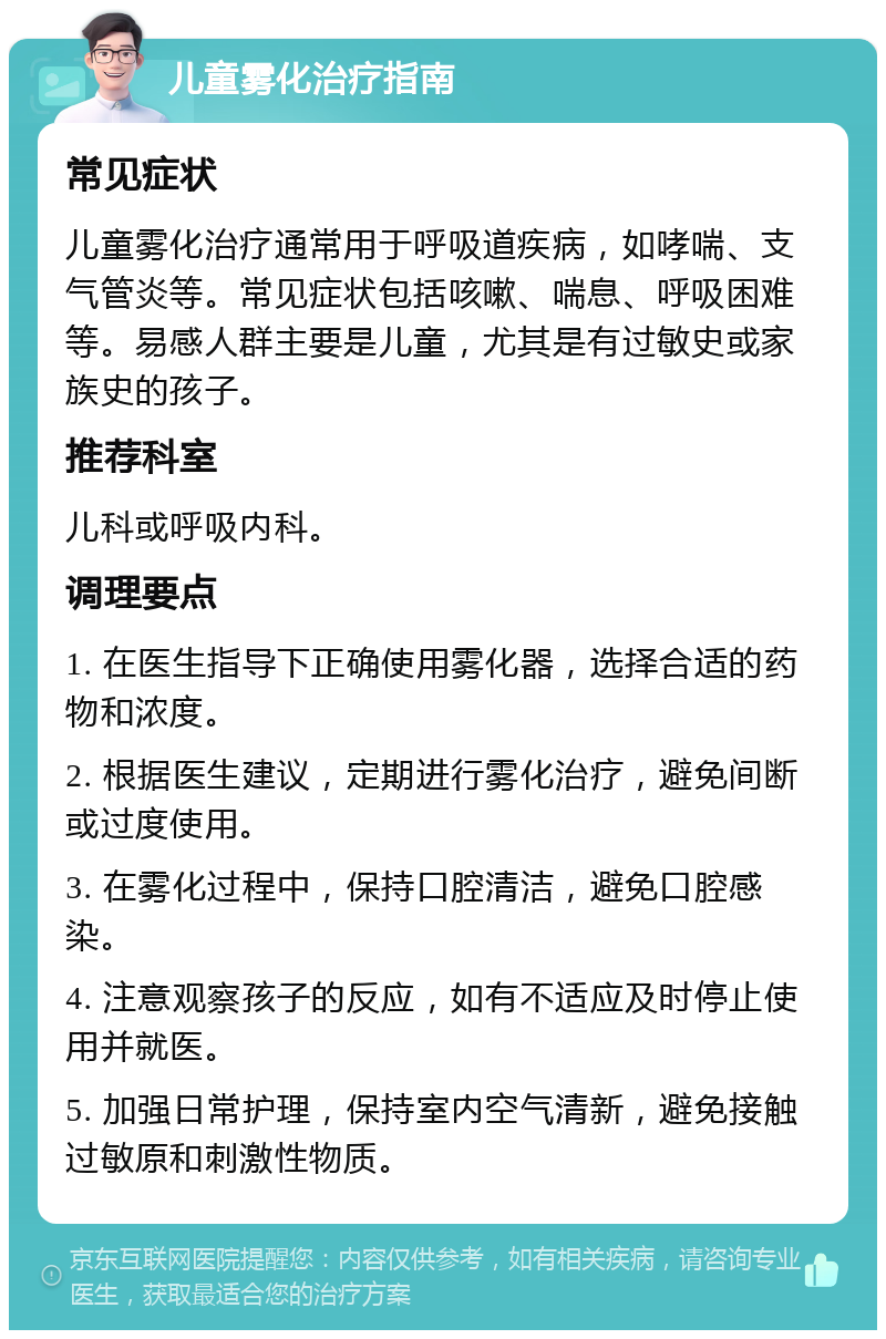 儿童雾化治疗指南 常见症状 儿童雾化治疗通常用于呼吸道疾病，如哮喘、支气管炎等。常见症状包括咳嗽、喘息、呼吸困难等。易感人群主要是儿童，尤其是有过敏史或家族史的孩子。 推荐科室 儿科或呼吸内科。 调理要点 1. 在医生指导下正确使用雾化器，选择合适的药物和浓度。 2. 根据医生建议，定期进行雾化治疗，避免间断或过度使用。 3. 在雾化过程中，保持口腔清洁，避免口腔感染。 4. 注意观察孩子的反应，如有不适应及时停止使用并就医。 5. 加强日常护理，保持室内空气清新，避免接触过敏原和刺激性物质。