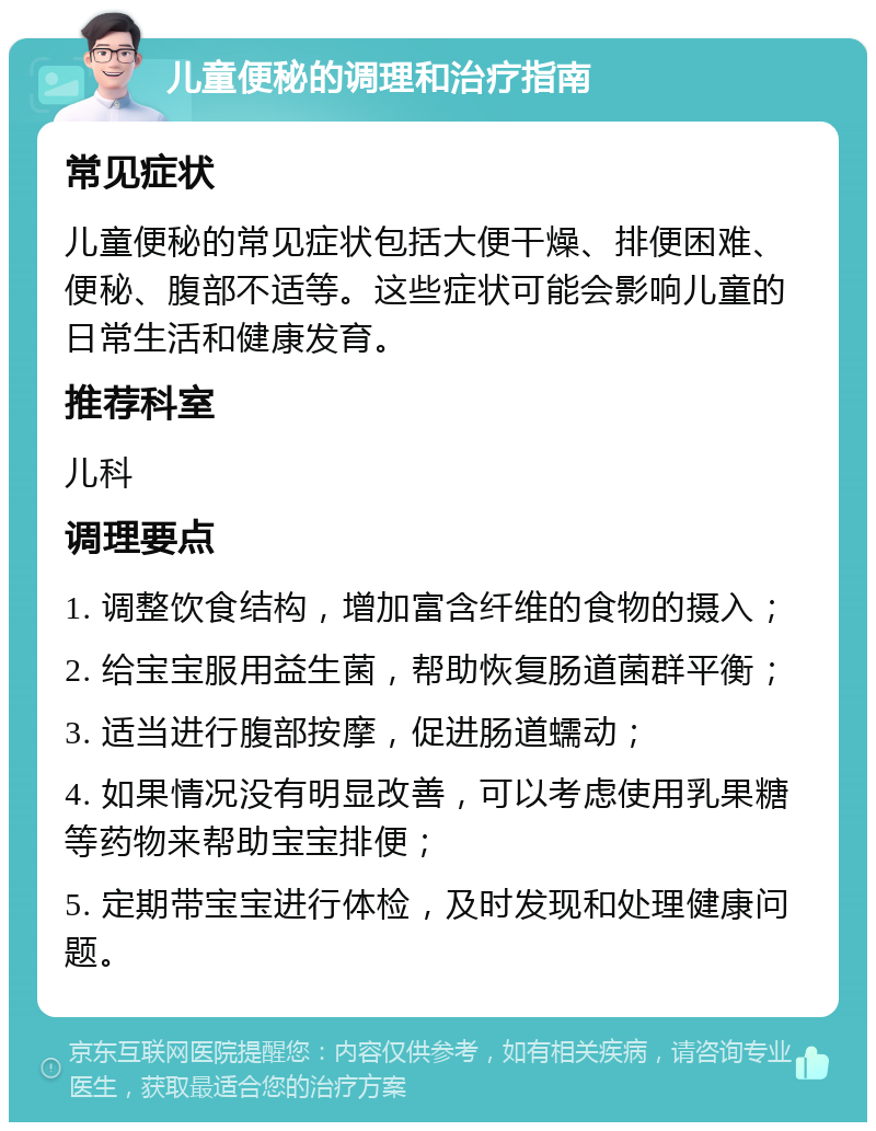 儿童便秘的调理和治疗指南 常见症状 儿童便秘的常见症状包括大便干燥、排便困难、便秘、腹部不适等。这些症状可能会影响儿童的日常生活和健康发育。 推荐科室 儿科 调理要点 1. 调整饮食结构，增加富含纤维的食物的摄入； 2. 给宝宝服用益生菌，帮助恢复肠道菌群平衡； 3. 适当进行腹部按摩，促进肠道蠕动； 4. 如果情况没有明显改善，可以考虑使用乳果糖等药物来帮助宝宝排便； 5. 定期带宝宝进行体检，及时发现和处理健康问题。