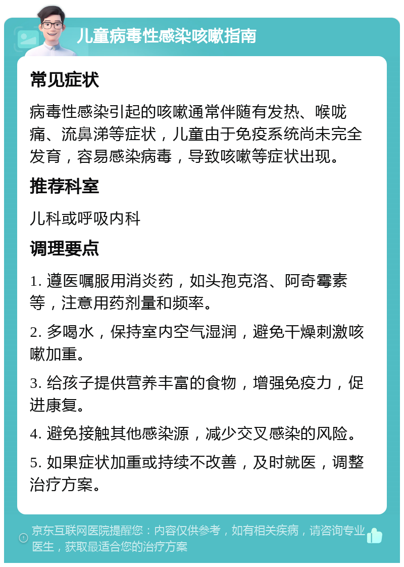 儿童病毒性感染咳嗽指南 常见症状 病毒性感染引起的咳嗽通常伴随有发热、喉咙痛、流鼻涕等症状，儿童由于免疫系统尚未完全发育，容易感染病毒，导致咳嗽等症状出现。 推荐科室 儿科或呼吸内科 调理要点 1. 遵医嘱服用消炎药，如头孢克洛、阿奇霉素等，注意用药剂量和频率。 2. 多喝水，保持室内空气湿润，避免干燥刺激咳嗽加重。 3. 给孩子提供营养丰富的食物，增强免疫力，促进康复。 4. 避免接触其他感染源，减少交叉感染的风险。 5. 如果症状加重或持续不改善，及时就医，调整治疗方案。