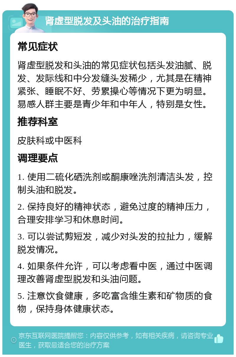 肾虚型脱发及头油的治疗指南 常见症状 肾虚型脱发和头油的常见症状包括头发油腻、脱发、发际线和中分发缝头发稀少，尤其是在精神紧张、睡眠不好、劳累操心等情况下更为明显。易感人群主要是青少年和中年人，特别是女性。 推荐科室 皮肤科或中医科 调理要点 1. 使用二硫化硒洗剂或酮康唑洗剂清洁头发，控制头油和脱发。 2. 保持良好的精神状态，避免过度的精神压力，合理安排学习和休息时间。 3. 可以尝试剪短发，减少对头发的拉扯力，缓解脱发情况。 4. 如果条件允许，可以考虑看中医，通过中医调理改善肾虚型脱发和头油问题。 5. 注意饮食健康，多吃富含维生素和矿物质的食物，保持身体健康状态。